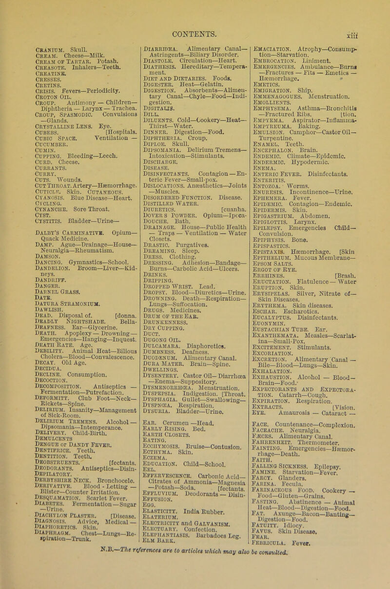 nil Cranium. Skull. Cream. Cheese—Milk. Cream of Tartar. Potash. Creasote. Inhalers—Teeth. Creatine. Cresses. Cretins. Crisis. Fevers—Periodicity. Croton Oil. Croup. Antimony — Children— Diphtheria — Larynx — Trachea. Croup, Spasmodic. Convulsions —Glands. Crystalline Lens. Eye. CUBEBS. [Hospitals. Cubic Space. Ventilation — Cucumber. Cumin. Cupping. Bleeding—Leech. Curd. Cheese. Currants. Curry. Cuts. Wounds. Cut Throat. Artery—Hiemorrhage. Cuticle. Skin. Cutaneous. Cyanosis. Blue Disease—Heart. Cycling. Cynanche. Sore Throat. Cyst. Cystitis. Bladder—Urine— Dalby’s Carminative. Opium- Quack Medicine. Damp. Ague—Drainage—House— Neuralgia—Rheumatism. Damson. Dancing. Gymnastics—School. Dandelion. Broom—Liver—Kid- neys. Dandriff. Danger. Darnel Grass. Date. Datura Stramonium. Dawlish. Dead. Disposal of. [donna. Deadly Nightshade. Bella- Deafness. Ear—Glycerine. Death. Apoplexy — Drowning — Emergencies—Hanging—Inquest. Death Bate. Age. Debility. Animal Heat—Bilious Cholera—Blood—Convalescence. Decay. Old Age. Decidua. Decline. Consumption. Decoction. Decomposition. Antiseptics — Fermentation—Putrefaction. Deformity. Club Foot—Neck- Rickets—Spine. Delirium. Insanity—Management of Sick-Room. Delirium Tremens. Alcohol — Dipsomania—Intemperance. Delivery. Child-Birth. Demulcents Dengue or Dandy Fever. Dentifrioe. Teeth. Dentition. Teeth. Deobstruents. [fcctants. Deodorants. Antiseptics—Disiu- Depilatory. Derbyshire Neck. Bronchocclo. Derivative. Blood - Letting — Blister—Counter Irritation. Desquamation. Scarlet Fever. Diabetes. Fermentation—Sugar —Urine. Diachylon Plaster. [Disease. Diagnosis. Advice, Medical — Diaphoretics. Skin. Diaphragm. Cheat—Lungs—Re- spiration—Trunk. DlARRniEA. Alimentary Canal- Astringents—Biliary Disorder. Diastole. Circulation—Heart. Diathesis. Hereditary—Tempera- ment. Diet and Dietaries. Foods. Digester. Heat—Gelatin. Digestion. Absorbents— Alimen- tary Canal—Chyle—Food—Indi- gestion. Digitalis. Dill. Diluents. Cold—Cookery—Heat— Thirst—Water. Dinner. Digestion—Food. Diphtheria. Croup. Diploe. Skull. Dipsomania. Delirium Tremens— Intoxication—Stimulants. Discharge. Disease. Disinfectants. Contagion—En- teric Fever—Small-pox. Dislocations. Anesthetics—Joints —Muscles. Disordered Function. Disease. Distilled Water. Diuretics. [cuanha. Dovers Powder. Opium—Ipeca- Doucue. Bath. Drainage. House—Public Health — Traps — Ventilation — Water Closets. Drastic. Purgatives. Dreaming. Sleep. Dress. Clothing. Dressing. Adhesion—Bandage— Burns—Carbolic Acid—Ulcers. Drinks. Dripping. Dropped Wrist. Lead. Dropsy. Blood—Diuretics—Urine. Drowning. Death—Respiration— Lungs—Suffocation. Drugs. Medicines. Drum of the Ear. Drunkenness. Dry Cupping. Duct. Dugong Oil. Dulcamara. Diaphoretics. Dumbness. Deafness. Duodenum. Alimentary Canal. Dura Mater. Brain—Spine. Dwellings. Dysentery. Castor Oil— Diarrhoea —Enema—Suppository. Dysmenorrhcea. Menstruation. DrSPEPSIA. Indigestion. [Throat. Dysphagia. Gullet^-Swallowing— Dyspncea. Respiration. Dysuria. Bladder—Urine. Ear. Cerumen —Head. Early Rising. Bed. Earth Closets. Eating. Ecciiymosis. Bruise—Contusion. Ecthyma. Skin. Eczema. Education. Child—School. Eel. Effervescence. Carbonic Acid- Citrates of Ammonia—Magnesia —Potash—Soda. [fectants. Effluvium. Deodorants — Disin- Effusion. Egu. Elasticity. India Rubber. Elaterium. Electricity and Galvanism. Electuary. Confection. Elephantiasis. Bariiadoea Leg. Elm Bark. N.B. The references are to articles which may also be consulted. Emaciation. Atrophy—Consump- tion—Starvation. Embrocation. Liniment. Emergencies. Ambulance—Barns —Fractures — Fits — Emetics — Haemorrhage. Emetics. Emigration. Ship. Emmenagogues. Menstruation. Emollients. Emphysema. Asthma—Bronchitis —Fractured Ribs. [tion. Empyema. A spirator—Inflamma- Ehpyreuma. Baking. Emulsion. Camphor—Castor Oil- Turpentine. Enamel. Teeth. Encephalon. Brain. Endemic. Climate—Epidemic. Endermic. Hypodermic. Enema. Enteric Fever. Disinfectants. Enteritis. Entozoa. Worms. Enuresis. Incontinence—Urine. Ephemera. Fever. Epidemic. Contagion—Endemic. Epidermis. Skin. Epigastrium. Abdomen. Epiglottis. Larynx. Epilepsy. Emergencies Child- Convulsion. Epiphysis. Bone. Epispastics. Epistaxis. Haemorrhage. [Skin Epithelium. Mucous Membrane— Epsom Salts. Ergot of Rye. Errhines. [Brash. Eructation. Flatulence—Water Eruption. Skin. Erysipelas. Silver, Nitrate of— Skin Diseases. Erythema. Skin diseases. Eschar. Escharotics. Eucalyptus. Disinfectants. Euonymin. Eustachian Tube. Ear. Exanthemata. Measles—Scarlat- ina—Small-Pox. Excitement. Stimulants. Excoriation. Excretion. Alimentary Canal — Bile—Blood—Lungs—Skin. Exhalation. Exhaustion. Alcohol — Blood- Brain—Food.’ Expectorants and Expectora- tion. Catarrh—Cough. Expiration. Respiration. Extracts. [Vision. Eye. Amaurosis — Cataract — Face. Countenance—Complexion. Eaceaciie. Neuralgia. Fasces. Alimentary Canal. Fahrenheit. Thermometer. Fainting. Emergencies—Hrcmor- rliage—Death. Faith. Falling Sickness. Epilepsy. Famine. Starvation—Fever. Farcy. Glanders. Farina. Fecula. Farinaceous Food. Cookery — Food—G luten—G rains. Fasting. Abstinence — Animal Heat—Blood—Digestion—Food. Fat. Axunge—Bacon—Banting- Digestion—Food. Fatuity. Idiocy. Favus. Skill Disease. Fear. Febrioula. Fever.