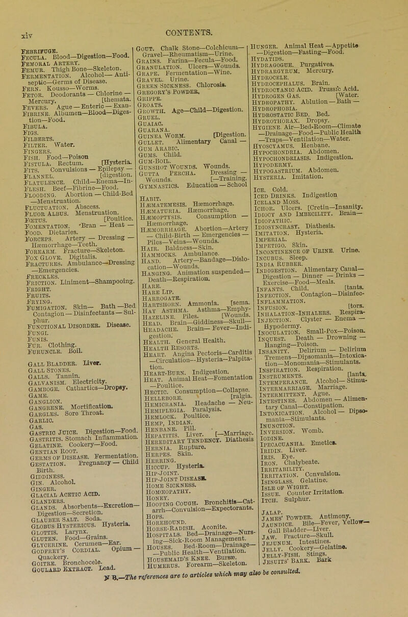 Febrifuge. . . Feoula. Blood—Digestion—Food. Femoral Artery. Femur. Thigh Bone—Skeleton. Fermentation. Alcohol— Anti- septic—Germs of Disease. Fern. Kousso—Worms. FETOR. Deodorants — Chlorine — Mercury. , [theniata. FEVERS. Ague — Enteric — Exan- Fibrine. Albumen—Blood—Diges- tion—Food. Fibula. Figs. Filberts. Filter. Water. Fisgers. Fish. Food—Poison Fistula. Rectum. [Hysteria. Fits. Convulsions — Epilepsy — Flannel. [digestion. Flatulence. Child—Enema—In- FLESH. Beef—Fibrine—Food. Floodino. Abortion — Child-Bed —Menstruation. Fluctuation. Abscess. FLUOR Albus. Menstruation. Fcetus. [Poultice. Fomentation. 'Bran — Heat - Food. Dietaries. Forceps. Artery — Dressing — Hemorrhage—Teeth. Forearm. Fracture—Skeleton. Fox Glove. Digitalis. Fractures. Ambulance—Dressmi —Emergencies. Freckles. Friction. Liniment—Shampooing. Fright. Fruits. Frying. „ . Fumigation. Slun— Bath —Bed Contagion — Disinfectants — Sul- phur. „ Functional Disorder. Disease. Fungi. Funis. Fur. Clothing. Furuncle. Boil. CONTENTS. Gout. Chalk Stone—Colchicum— Gravel—Rheumatism—Urine. Grains. Farina—Fecula—Food. Granulation. Ulcers—Wounds. Grape. Fermentation—Wine. Gravel. Urine. Green Sickness. Chlorosis. Gregory’s Powder, Grippe. Groats. ., „ Growth. Age—Child—Digestion. Gruel. Guaiac. GUARANA. Guinea Worm. [Digestion. Gullet. Alimentary Canal — Gum Arabic. Gums. Child. Gum-Boil. Gunshot Wounds. Wounds. Gutta Percha. Dressing — Wounds. [—Training. Gymnastics. Education — School Gall Bladder. Liver. Gall Stones. Galls. Tannin. Galvanism. Electricity. Gamboge. Cathartics—Dropsy. Game. Ganglion. Gangrene. Mortification. Gargles. Sore Throat. GARLIC. Gas Gastric JUICE. Digestion—Food. Gastritis. Stomach Inflammation. Gelatine. Cookery—Food. Gentian Root. Germs of Disease. Fermentation. Gestation. Pregnancy — Child Birth. Giddiness. Gin. Alcohol. Ginger. Glacial Acetic acid. GLANDERS. Glands. Absorbents—Excretion— Digestion—Secretion. Glauber Salt. Soda. . Globus Hystericus. Hysteria. Glottis. Larynx. _ Gluten. Food—Grams. Glycerine. Cerumen—Ear. Godfrey’s Cordial. Opium Quackery. Goitre. Bronchocele. Goulard Extract. Lead. Habit. HjEMATEMESIS. Haemorrhage. HiEMATUlUA. Hamiorrliage. HiEMOPTYSis. Consumption — Haemorrhage. HAEMORRHAGE. Abortion—Artery — Child-Birth — Emergencies — piles—Veius—Wounds. Hair. Baldness—Skin. Hammocks. Ambulance. Hand. Artery—Bandage—Dislo- cation—Wounds. Hanging. Animation suspended— Death—Respiration. Hare. Hare Lrp. Harrogate. Hartshorn. Ammonia. [sema. Hay Asthma. Asthma—Emphy- Hazeline. Piles. [Wounds. Head. Brain—Giddiness—Skull— Headache. Brain— Fever—Indi- gestion: Health. General Health. Health Resorts. . _ .... Heart. Angina Pectoris—Carditis —Circulation—Hysteria-Palpita- tion. Heart-Burn. Indigestion. Heat. Animal Heat—Fomentation —Poultice. Hectic. Consumption—Collapse. Hellebore. [ralgia. Hemicrania. Headache — Reu- Hemiplegia. Paralysis. HEMLOCK. Poultice. Hemp, Indian. HENBANE. Pill. • ,, . Hepatitis. Liver. [—Marriage. HEREDITARY TENDENCY. Diathesis Hernia. Rupture. HERPES. Skin. HERRING. Hiccup. Hysteria. Hip-Joint. Hip-Joint Diseas*. Home Sickness. Homoeopathy . Hooping Cough. Bronchitis—Cat- arrh—Convulsion—Expectorants. Hops. Horehound. Horse-Radish. Aconite. Hospitals. Bed—Drainage—Nurs- ing—Sick-Room Management. HOUSES. Bed-Room—Drainage —Public Health—Ventilation. Housemaid’s Knee. Bui-sib. Humerus. Forearm—Skeleton. Hunger. Animal Heat—Appetite —Digestion—Fasting—Food. Hydatids. IIydragogue. Purgatives. Hydrargyrum. Mercury. Hydrocele. Hydrocephalus. Brain. Hydrocyanic Acid. Prussic Acid. Hydrogen Gas. [Water. Hydropathy. Ablution—Bath — Hydrophobia. Hydrostatic Bed. Bed. Hydrothorax. Dropsy. Hygiene. Air—Bed-Room—Climate —Drainage—Food—Public Health —Traps—V entilation—W ater. Hyoscyamus. Henbane. Hypochondria. Abdomen. Hypochondriasis. Indigestion. Hypoderhy. Hypogastrium. Abdomen. Hysteria. Imitation. Ice. Cold. Iced Drinks. Indigestion Iceland Moss. Ichor. Ulcers. [Cretin—Insanity. Idiocy and Imbecility. Brain— Idiopathic. Idiosyncrasy. Diathesis. Imitation. Hysteria. Imperial. Impetigo. Skin. Incontinence of Urine. Urine. Incubus. Sleep. India Rubber. Indigestion. Alimentary Canal— Digestion — Dinner — Drinks — Exercise—Food—Meals. Infants. Child. [tauts. Infection. Contagion—Disinfec- INFLAMMATION. Infusion. [tors. Inhalation-Inhalers. Respira- Injection. Clyster — Enema — Hypodermy. . Inoculation. Small-Pox—Poison. Inquest. Death — Drowning — Hauging—Poison. Insanity. Delirium — Delirium Tremens—Dipsomania—Intoxica- tion—Monomania—Stimulants. Inspiration. Respiration. Instruments. [\unta. Intemperance. Alcohol— Stirnu- Intermarriage. Marriage. Intermittent. Ague. Intestines. Abdomen — Alimen- tary Canal—Constipation. Intoxication. Alcohol — Dipso- mania—Stimulants. Inunction. Inversion. Womb. Iodine. „ .. Ipecacuanha. Emetics. IuiDiN. Liver. Iris. Eye. Iron. Chalybeate. Irritability. Irritation. Convulsion. Isinglass. Gelatine. Isle of Wight. Issue. Counter Irritation. Itch. Sulphur. y B. The references are to articles which may also JALAP. , ,, James’ Powder. Antimony. jaundice. Bile-Fever, Yellow- Gall Bladder—Liver. JAW. Fracture—Skull. Jejunum. Intestines. jelly. Cookery—Gelatme. Jelly-Fish. Stings. Jesuits’ bark. Bark