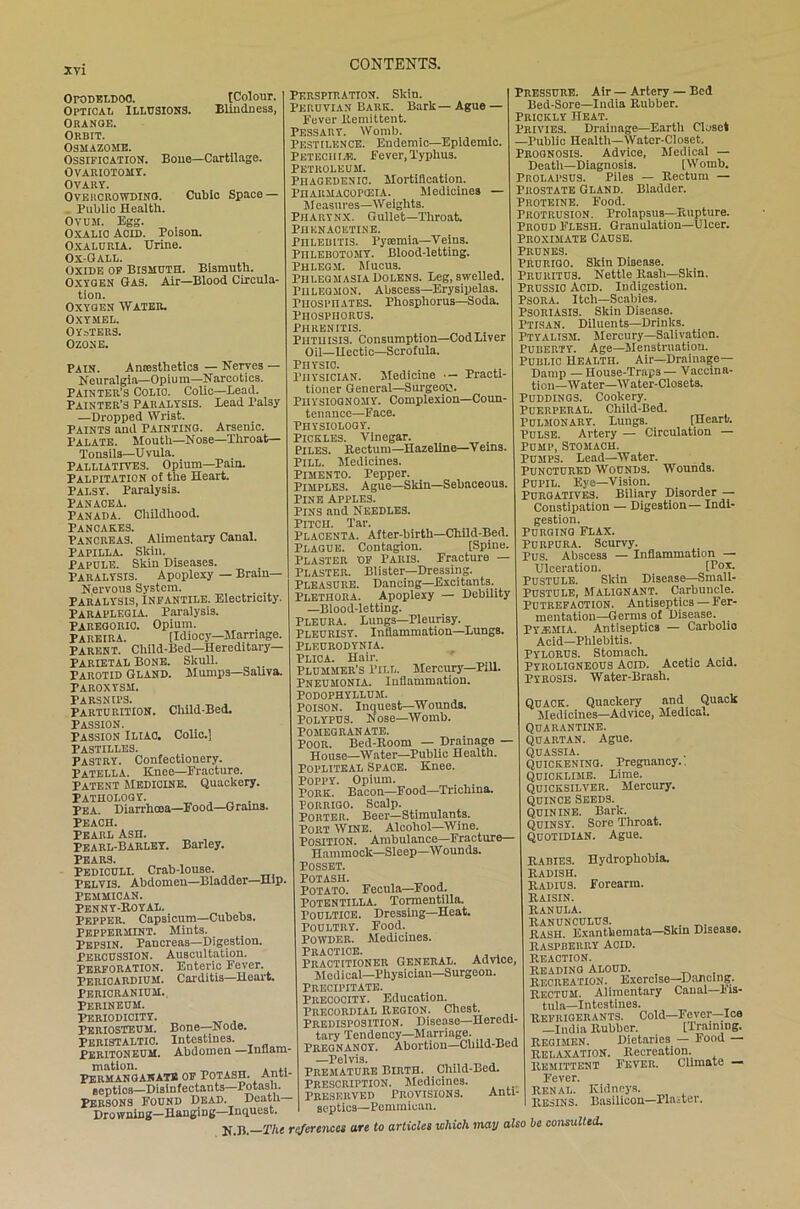 OroDELDOO. [Colour. Optical Illusions. Blindness, Orange. Orbit. Osmazome. Ossification. Bone—Cartilage. OVARIOTOMY. OVARY. Overcrowding. Cubic Space — Public Health. Ovum. Egg. Oxalic Acid. Poison. Oxalurla. Urine. Ox-Gall. Oxide of Bismuth. Bismuth. Oxygen Gas. Air—Blood Circula- tion. Oxygen Water. Oxymel. Oysters. Ozone. Pain. Anaesthetics — Nerves — Neuralgia—Opium—Narcotics. Painter’s Colic. Colic—Lead. Painter's Paralysis. Lead Palsy —Dropped Wrist. PAINTS and Painting. Arsenic. Palate. Mouth—Nose—Throat— Tonsils—Uvula. Palliatives. Opium—Pain. Palpitation of the Heart. Palsy. Paralysis. Panacea. Panada. Childhood. Pancakes. Pancreas. Alimentary Canal. Papilla. Skin. Papule. Skin Diseases. Paralysis. Apoplexy — Brain— Nervous System. Paralysis, Infantile. Electricity. Paraplegia. Paralysis. Paregoric. Opium. Pareira. [Idiocy—Marriage. Parent. Child-Bed—Hereditary— Parietal Bone. Skull. . Parotid Gland. Mumps—Saliva. PAROXYSM. Parsnips. Parturition. Child-Bed. Passion. Passion Iliac. Colic.] Pastilles. Pastry. Confectionery. Patella. Knee—Fracture. Patent medicine. Quackery. Pathology. . _ . Pea. Diarrhoea—Food—Grams. PEACH. Pearl Ash. Pearl-Barley. Barley. Pears. Pediculi. Crab-louse. Pelvis. Abdomen—Bladder—Hip. Pehmican. Penny-Royal. Pepper. Capsicum—Cubebs. Peppermint. Mints. Pepsin. Pancreas—Digestion. PERCUSSION. Auscultation. Perforation. Enteric Fever. Pericardium. Carditis—Heart. Pericranium.. Perineum. Periodicity. Periosteum. Bone—Node. PERISTALTIC. Intestines. Peritoneum. Abdomen —Inflam mation. „ , ,, Permanganate of potash. Anti septios—Disinfectants—Potash. Persons Found Dead. Death- Drowning—Hanging—Inquest. Perspiration. Skin. Peruvian Bark. Bark— Ague — Fever llemittent. Pessary. Womb. Pestilence. Endemic—Epidemic. Peteciigh. Fever, Typhus. Petroleum. Phagedenic. Mortification. Pharmacopceia. Medicines — M easures—W eights. Pharynx. Gullet—Throat. Phknacktine. Phlebitis. Pyiemia—Veins. PnLEBOTOMY. Blood-letting. Phlegm. Mucus. Phlegmasia Dolens. Beg, swelled. Phlegmon. Abscess—Erysipelas. Piiospii ates. rhospliorus—Soda. Phosphorus, phrenitis. Phthisis. Consumption—CodLiver Oil—Hectic—Scrofula. Physic. Physician. Medicine •- Practi- tioner General—Surgeon. Physiognomy. Complexion—Coun- tenance—Face. Physiology. Pickles. Vinegar. . Piles. Rectum—Hazeline—V ems. Pill. Medicines. Pimento. Pepper. Pimples. Ague—Skin—Sebaceous. Pine apples. Pins and Needles. Pitch. Tar. Placenta. After-birth—Child-Bed. Plague. Contagion. [Spine. Plaster of Paris. Fracture — Plaster. Blister—Dressing. Pleasure. Dancing—Excitants. Plethora. Apoplexy — Debility —Blood-letting. Pleura. Lungs—Pleurisy. Pleurisy. Inflammation—Lungs. Pleurodynia. Plica. Hair. ' Plummer's Pill. Mercury—Pill. Pneumonia. Inflammation. Podophyllum. Poison. Inquest—Wounds. Polypus. Nose—Womb. Pomegranate. Poor. Bed-Room — Drainage — jjouse—Water—Public Health. Popliteal Space. Knee. Poppy. Opium. PORK. Bacon—Eood—Trichina. PORRIGO. Scalp. Porter. Beer—Stimulants. Port Wine. Alcohol—Wine. Position. Ambulance—Fracture— Hammock—Sleep—W ouuds. Posset. Potash. Potato. Feeula—Food. Potentilla. Tonuentilla. Poultice. Dressing—Heat. Poultry. Food. Powder. Medicines. Practice. Practitioner General. Advice, Medical—Physician—Surgeon. Precipitate. Precocity. Education. Precordial region. Chest. Predisposition. Disease—Heredi- tary Tendency—Marriage. PREGNANOY. Abortion—Child-Bed —Pelvis. Premature Birth. Child-Bed. Prescription. Medicines. Preserved Provisions. Anti- septics—Pemmioan. Pressure. Air — Artery — Bed Bed-Sore—India Rubber. Prickly Heat. Privies. Drainage—Eartli Closet —Public Health—Water-Closet. Prognosis. Advice, Medical — Death—Diagnosis. [Womb. Prolapsus. Piles — Rectum — Prostate Gland. Bladder. Proteine. Food. Protrusion. Prolapsus—Rupture. Proud Flesh. Granulation—Ulcer. Proximate Cause. Prunes. Prurigo. Skin Disease. Pruritus. Nettle Rasli—Skin. Prussic Acid. Indigestion. Psora. Itch—Scabies. Psoriasis. Skin Disease. Ptisan. Diluents—Drinks. Ptyalism. Mercury—Salivation. Puberty. Age—Menstruation. Public Health. Air—Drainage- Damp —House-Traps— Vaccina- tion-Water—Water-Closets. Puddings. Cookery. Puerperal. Child-Bed. PULMONARY. Lungs. [Hearb. Pulse. Artery — Circulation — Pump, Stomach. Pumps. Lead—Water. Punctured Wounds. Wounds. Pupil. Eye—Vision. Purgatives. Biliary Disorder — Constipation — Digestion— Indi- gestion. Purging Flax. Purpura. Scurvy. Pus. Abscess — Inflammation — Ulceration. [I*0*- Pustule. Skin Disease—Small- PUSTULE, Maliqnant. Carbuncle. Putrefaotion. Antiseptics — Fer- mentation-Germs of Disease. Pyemia. Antiseptics — Carbolic Acid—Phlebitis. Pylorus. Stomach. Pyroligneous Acid. Acetic Acid. Pyrosis. Water-Brash. QUACK. Quackery and Quack Medicines—Advice, Medical. Quarantine, quartan. Ague. quassia. Quickening. Pregnancy.. Quicklime. Lime. Quicksilver. Mercury. quince seeds. Quinine. Bark. Quinsy. Sore Throat. Quotidian. Ague. RABIES. Hydrophobia, radish. Radius. Forearm. Raisin. Ranula. ranunculus. . Rash. Exanthemata—Skm Disease. raspberry Acid. REACTION. READING ALOUD. RECREATION. Exercise—Dancing. rectum. Alimentary Canal—Vis- tula—Intestines. Refrigerants. Cold—Fever—Ice —India Rubber. [Training. Regimen. Dietaries — Food — RELAXATION. Recreation. Remittent Fever. Clunate — Fever. Renal. Kidneys. Resins. Basilicon—Plaster.