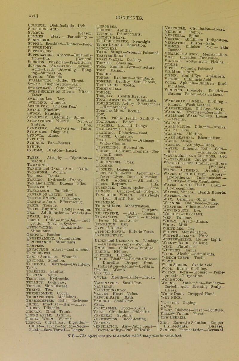 iVIU Sulphur. Disinfectants—Itch. Sulphuric Acid. Sumbul. [Season. Summer. Heat — Periodicity — Sunstroke. Supper. Breakfast—Dinner—Food. Suppository. Suppression. Suppuration. Abscess—Inflamma- tion—Pus. [General. Surgeon. Physician—Practitioner, Suspended Animation. Carbonic Acid—Death—Drowning —Hang- ing—Suffocation. Suture. Wounds. Swallowing. Gullet—Throat. Sweat. Diaphoretics—Skin. Sweetmeats. Confectiouery. Sweet Spirits of Nitre. Nitrous Ether. Swelled Leg. Leg. Swelling. Tumoui. Swine Pox. Chicken Pox.' Swing. Fracture. Swoon. Fainting. Symmetry. Deformity—Spine. Sympathetic Nerve. Nervous System. [tion. Sympathy. Derivatives — Imita- Symptoms. Diagnosis. Synovia. Knee. Syphilis. Syringe. Ear—Enema. Syrup. Systole. Diastole—Heart. Tabes. Atrophy — Digestion — Scrofula. Tamarinds. Tannin and Gallic Acid. Galls. Tapeworm. Worms. Tapioca. Fecula. Tapping. Hydrocele—Dropsy. Tar and Pitch. Eczema—Piles. Tarantula. Taraxacum. Dandelion. Tartar on Teeth. Teeth. Tartar Emetio. Antimony. Tartaric Acid. Effervescing. Taste. Tongue. Taxis. Rupture. [Coffee—Opium. Tea. Adulteration — Breakfast— Tears. Eye. Teeth. Child—Gum-Boil — Indi- gestion—Nervous System. Teeto-alism. Intoxication — Stimulants. Temper. Passion. Temperament. Complexion. Temperance. Stimulants. Temples. Tenaculum. Artery—Instruments. Tenderness. Tendo Achillis. Wounds. Tendons. Ganglion. Tenesmus. Diarrhoea—Dysentery. Tent. Terebene. Sanitas. Tertian. Ague. Testicles. Hydrocele. Tetanus. Lock Jaw. Tetter. Skin Disease. Theine. Tea. Theobromine. Cocoa. Therapeutics. Medicines. Thermometer. Bath — Bedroom. Thigh. Fracture—Hip—Knee. Thirst. Diluents. Thorax. Chest—Trunk. Thorn Apple. Asthma. Thread Worm. Worms. Throat. Cut-Throat—Digestion— Gullet—Larynx—Mouth—Neck— Palate—Sore Throat — Tongue. Thrombus. Thrush. Aphtha. Thymol. Disinfectants. Thymus Gland. Tic Douloureux. Neuralgia Tight Lacing. Education. Tinctures. Toad. Stings.—Wounds Poisoned. Toasted Bread, Toast Water. Cookery. Tobacco. Smoking. Toes. Bunion—Corn—Fracture. Tolu. Balsam. Tongue. Tonics. Excitants—Stimulants. Tonsils. Debility—Sore Throat. Tooth-ache. Tooth. Tormentilla. Torpor. Torquay. Health Resorts. Total Abstinence. Stimulants. Tourniquet. Artery—Emergencies —Haemorrhage. Tous-les-Mois. Fecula. Tow. Town. Public Health—Sanitation Toxicology. Poison. Trachea. Bronchi—Lungs. Tragacanth. Gum. Training. Dietaries—Food. Trance. Catalepsy. Traps. Cisterns — Drainage — Water-Closets. Travelling. Recreation. Tremor. Delirium Tremens—Ner- vous Disease. Trephine. Trichiniasis. Pork. Trochar. Troches. Lozenges. Tropical Diseases Appendix on. Fever—Liver. Canal—Digestion. Trunk. Abdomen — Alimentary. Truss. Rupture. [fula. Tubercle. Consumption — Scro- Tumour. Cancer—Cyst—Polypus. Tunbridge Wells. Chalybeate —Iron—Health Resorts. Turmeric. Turn of Life. Menstruation. Turnips. [Purpura. Turpentine. — Bath — Enema— Tympanitis. Enema — Enteric Fever—Mineral Acids. Tympanum. Ear. Type of Disease. Typhoid Fever. Enteric Fever. Typhus Fever. Ulcer and Ulceration. Bandage —Dressing—Veins—Wounds. Umbilicus. Children—Rupture. Ureter. Kidney. Urethra. Bladder. Urine. Bladder—Bright’s Disease — Diuretics — Dropsy — Gout — Indigestion—Kidney—Urethra. Uterus. Womb. Uva Ursi. Uvula. Mouth—Palate—Throat. Vaccination. Small-Pox. Valerian. Valetudinarian. Valves. Heart—'Veios. Vapour Bath. Bath. Variola. Small-Pox. Veal. Vegetables. Food—Grains. Veins. Circulation—Phlebitis. Venereal. Syphilis. Venesection. Blood-letting. Venison. Ventilation. Air—Cubic Space- Overcrowding—Public Health. Ventricle. Circulation—Heart. Verdigris. Copper. Vertebra. Spine. Vertigo. Giddiness—Indigestion. Vesication. Blister—Skin Vesicle. Chicken Pox — Skin Disease. Vicarious Action. Menstruation. Villi. Digestion—Intestines. Vinegar. Acetic Acid—Pickles. . Violet. Viper. Wounds, Poisoned. Vis Medicatrix. Vision. Squint Eye. Amaurosis. Vitriol. Sulphuric Acid. Voice. Aphonia— Children—Read- ing Aloud. Vomiting. Creasote — Emetics — Nausea—Poison—Sea Sickness. Waistcoats, Under. Clothing- Flannel—Wash Leather. Wakefulness. Old Age—Sleep. Walking. Exercise—Recreation. Walls and Wall Papers. House —Arsenic. Walnuts. Warm Fluids. Diluents—Drinks. Warts. Skin. Washing. Ablution. Wash Leather.. Rheumatism. Wasps. Stings. Wasting. Atrophy—Tabes. Water. Diluents—Baths—Cold— Heat. [—India Rubber. Water Beds and Cushions. Bed Water-Brash. Indigestion. Water-Closets. Drainage—House —Traps. [Wounds. Water Dressing. Dressing. — Water in the Chest. Dropsy— Hydrothorax — Inflammation — Pleurisy—SerouB Membranes. Water in the Head. Brain Hydrocephalus. Waters, Mineral. Health Resorts. Waterstroke. Wax. Cerumen—Ointments. Weaning. Childhood—Nurse. Weather. Climate—Season. Weeping Eye. Eye. Weights and Scales. Wen. Tumour. Wheat. Bread—Grains. Whey. Milk. White Leg. Leg. Whites. Menstruation. White Swelling. Knee. Whitewashing. House—Light. Willow Bark. Saliciue. Wind. Flatulence. WrNDPiPE. Lungs. Wine. Alcohol—Stimulants. Wisdom Teeth. Teeth. Womb. Wood Sorrel. Oxalic Acid. WOOL. Burns—Clothing. Worms. Fern — Kousso — Pome- granate—Turpentine. Wormwood. Wounds. Antiseptics—Bandage— Carbolic Acid—Dressing—Scalp— Ulcers. Wrist Drop. Dropped Hand. Wry Neck. Yawning. Gaping. Yaws. Yeast. Diabetes—Fever—Poultice. Yellow Fever. Fever. Yew Berries. Zinc. Burnett’s Solution —Copper Disinfectants. [Disease. Zymotic. Fermentation—Germs ol