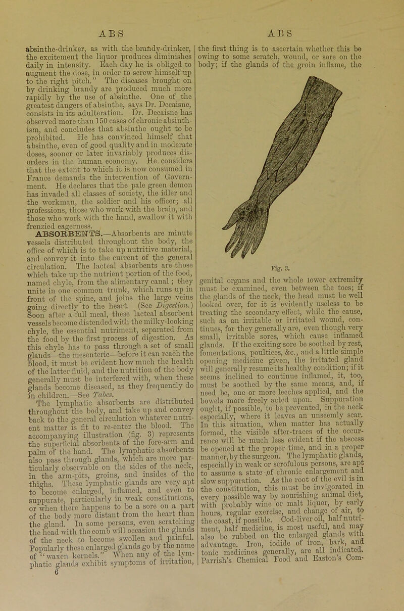 absintlie-drinker, as with the brandy-drinker, the excitement the liquor produces diminishes daily in intensity. Each day he is obliged to augment the dose, in order to screw himself up to the right pitch.” The diseases brought on by drinking brandy are produced much more rapidly by the use of absinthe. One of the greatest dangers of absinthe, says Dr. Decaisne, consists in its adulteration. Dr. Decaisne has observed more than 150 cases of chronic absintli- ism, and concludes that absinthe ought to be prohibited. He has convinced himself that absinthe, even of good quality and in moderate doses, sooner or later invariably produces dis- orders in the human economy. He.considers that the extent to which it is now consumed in France demands the intervention of Govern- ment. He declares that the pale green demon has invaded all classes of society, the idler and the workman, the soldier and his. officer; all professions, those who work with the brain, and those who work with the hand, swallow it with frenzied eagerness. ABSORBENTS.—Absorbents are minute vessels distributed throughout the body, the office of which is to take up nutritive material, and convey it into the current of the general circulation. The lacteal absorbents are those which take up the nutrient portion of the food, named chyle, from the alimentary canal; they unite in one common trunk, which runs up in front of the spine, and joins the large veins going directly to the heart. (See Digestion.) Soon after a full meal, these lacteal absorbent vessels become distended with the milky-looking chyle, the essential nutriment, separated from the food by the first process of digestion. As this chyle has to pass through a set of small glands—the mesenteric—before it can reach the blood, it must be evident how much the health of the latter fluid, and the nutrition of the body generally must be interfered with, when these glands become diseased, as they frequently do m children.—See Tabes. The lymphatic absorbents are distributed throughout the body, and take up and convey back to the general circulation whatever nutri- ent matter is fit to re-enter the blood. The accompanying illustration (fig. 3) represents the superficial absorbents of the fore-arm and palm of the hand. The lymphatic absorbents also pass through glands, which are more par- ticularly observable on the sides of the neck, in the arm-pits, groins, and insides of the thighs. These lymphatic glands are very apt to become enlarged, inflamed, and even to suppurate, particularly in weak constitutions, or when there happens to be a sore on a part of the body more distant from the heart than the gland. In some persons, even scratching the head with the comb will occasion the glands of the neck to become swollen and painful. Popularly these enlarged glands go by the name of “waxen kernels.” When any of the lym- phatic glands exhibit symptoms of irritation, the first thing is to ascertain whether this be owing to some scratch, wound, or sore on the body; if the glands of the groin inflame, the Fig. 3. genital organs and the whole lower extremity must bo examined, even between the toes; if the glands of the neck, the head must be well looked over, for it is evidently useless to be treating the secondary effect, while the cause, such as an irritable or irritated wound, con- tinues, for they generally are, even though very small, irritable sores, which cause inflamed glands. If the exciting sore bo soothed by rest, fomentations, poultices, &c., and a little simple opening medicine given, the irritated gland will generally resume its healthy condition; if it seems inclined to continue inflamed, it, too, must be soothed by the same means, and, if need be, one or more leeches applied, and the bowels more freely acted upon. Suppuration ought, if possible, to be prevented, in the neck especially, where it leaves an unseemly scar. In this situation, when matter has actually formed, the visible after-traces of the occur- rence will be much less evident if the abscess be opened at the proper time, and in a proper manner, by the surgeon. The lymphatic glands, especially in weak or scrofulous persons, are apt to assume a state ,of chronic enlargement and slow suppuration. As the root of the evil is in the constitution, this must be invigorated in every possible way by nourishing animal diet, with probably wine or malt liquor, by eaily hours, regular exercise, and change of air, to the coast, if possible. Cod-liver oil, lialfnutii- mont, half medicine, is most useful, and may also bo rubbed on the enlarged glands with advantage. Iron, iodide of iron, bark, and tonic medicines generally, are all indicated. Parrish’s Chemical Food and Eastons Com-