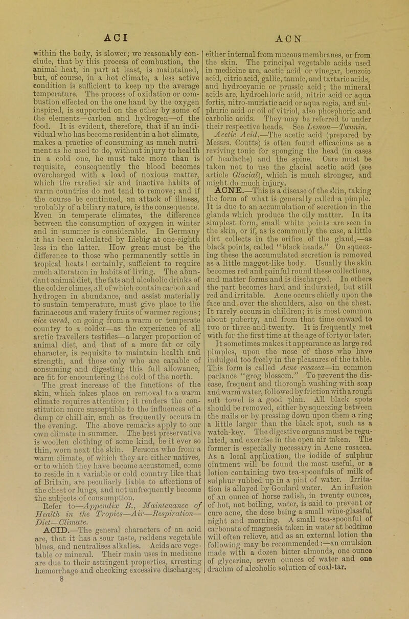 within the body, is slower; we reasonably con- clude, that by this process of combustion, the animal beat, in part at least, is maintained, but, of course, in a hot climate, a less active condition is sufficient to keep up the average temperature. The process of oxidation or com- bustion effected on the one hand by the oxygen inspired, is supported on the other by some of the elements—carbon and hydrogen—of the food. It is evident, therefore, that if an indi- vidual who has become resident in a hot climate, makes a practice of consuming as much nutri- ment as he used to do, without injury to health in a cold oue, he must take more than is requisite, consequently the blood becomes overcharged with a load of noxious matter, which the rarefied air and inactive habits of warm countries do not tend to remove; and if the course bo continued, an attack of illness, probably of a biliary nature, is the consequence. Even in temperate climates, the difference between the consumption of oxygen in winter and in summer is considerable. In Germany it has been calculated by Liebig at one-eighth less in the latter. How great must be the difference to those who permanently settle in tropical heats! certainly, sufficient to require much alteration in habits of living. The abun- dant animal diet, the fats and alcoholic drinks of the colder climes, all of which contain carbon and hydrogen in abundance, and assist materially to sustain temperature, must give place to the farinaceous and watery fruits of warmer regions; vice versd, on going from a warm or temperate country to a colder—as the experience of all arctic travellers testifies—a larger proportion of animal diet, and that of a more fat or oily character, is requisite to maintain health and strength, and those only who are capable of consuming and digesting this full allowance, are fit for encountering the cold of the north. The great increase of the functions of the skin, wliich takes place on removal to a warm climate requires attention ; it renders the con- stitution more susceptible to the influences of a damp or chill air, such as frequently occurs in the evening. The above remarks apply to our own climate in summer. The best preservative is woollen clothing of some kind, be it ever so thin, worn next the skin. Persons who from a warm climate, of which they are either natives, or to which they have become accustomed, come to reside in a variable or cold country like that of Britain, are peculiarly liable to affections of the chest or lungs, and not unfroquently become the subjects of consumption. Refer to—Appendix B., Maintenance of Health in the Tropics—Air—Respiration— Diet-—Climate. ACID.—The general characters of an acid are, that it has a sour taste, reddens vegetable blues, and neutralises alkalies. Acids are vege- table or mineral. Their main uses in medicine are duo to their astringent properties, arresting haemorrhage and checking excessive discharges, 8 either internal from mucous membranes, or from the skin. The principal vegetable acids used in medicine are, acetic acid or vinegar, benzoic acid, citric acid, gallic, tannic, and tartaric acids, and hydrocyanic or prussic acid ; the mineral acids are, hydrochloric acid, nitric acid or aqua fortis, nitro-muriatic acid or aqua regia, and sul- phuric acid or oil of vitriol, also phosphoric and carbolic acids. They may be referred to under their respective heads. See Lemon—Tannin. Acetic Acid.—The acetic acid (prepared by Messrs. Coutts) is often found efficacious as a reviving tonic for sponging the head (in cases of headache) and the spine. Care must be taken not to use the glacial acetic acid (see article Olacial), which is much stronger, and might do much injury. ACNE.—This is a disease of the skin, taking the form of what is generally called a pimple. It is due to an accumulation of secretion in the glands which produce the oily matter. In its simplest form, small white points are seen in the skin, or if, as is commonly the case, a little dirt collects in the orifice of the gland,—as black points, called “black heads.” On squeez- ing those the accumulated secretion is removed as a little maggot-like body. Usually the skin becomes red and painful round these collections, and matter forms and is discharged. In others the part becomes hard and indurated, but still red and irritable. Acne occurs chiefly upon the face and.over the shoulders, also on the chest. It rarely occurs in children; it is most common about puberty, and from that time onward to two or three-and-twenty. It is frequently met with for the first time at the age of forty or later. It sometimes makes it appearance as large red pimples, upon the nose of those who have indulged too freely in the pleasures of the table. This form is called Acne rosacea—in common parlance “grog blossom.” To prevent the dis- ease, frequent and thorough washing with soap and warm water, followed by friction with a rough soft towel is a good plan. All black spots should be removed, either by squeezing between the nails or by pressing down upon them a ring a little larger than the black spot, such as a watch-key. The digestive organs must be regu- lated, and exercise in the open air taken. The former is especially necessary in Acne rosacea. As a local application, the iodide of sulphur ointment will be found the most useful, or a lotion containing two tea-spoonfuls of milk of sulphur rubbed up in a pint of water. _ Irrita- tion is allayed by Goulard water. An infusion of an. ounce of horse radish, in twenty ounces, of hot, not boiling, water, is said to.prevent or cure acne, the dose being a small wine-glassful night and morning. A small tea-spoonful of carbonate of magnesia taken in water at bedtime will often relieve, and as an external lotion the following may be recommended;—an emulsion made with a dozen bitter almonds, one ounce of glycerine, seven ounces of water and one drachm of alcoholic solution of coal-tar.