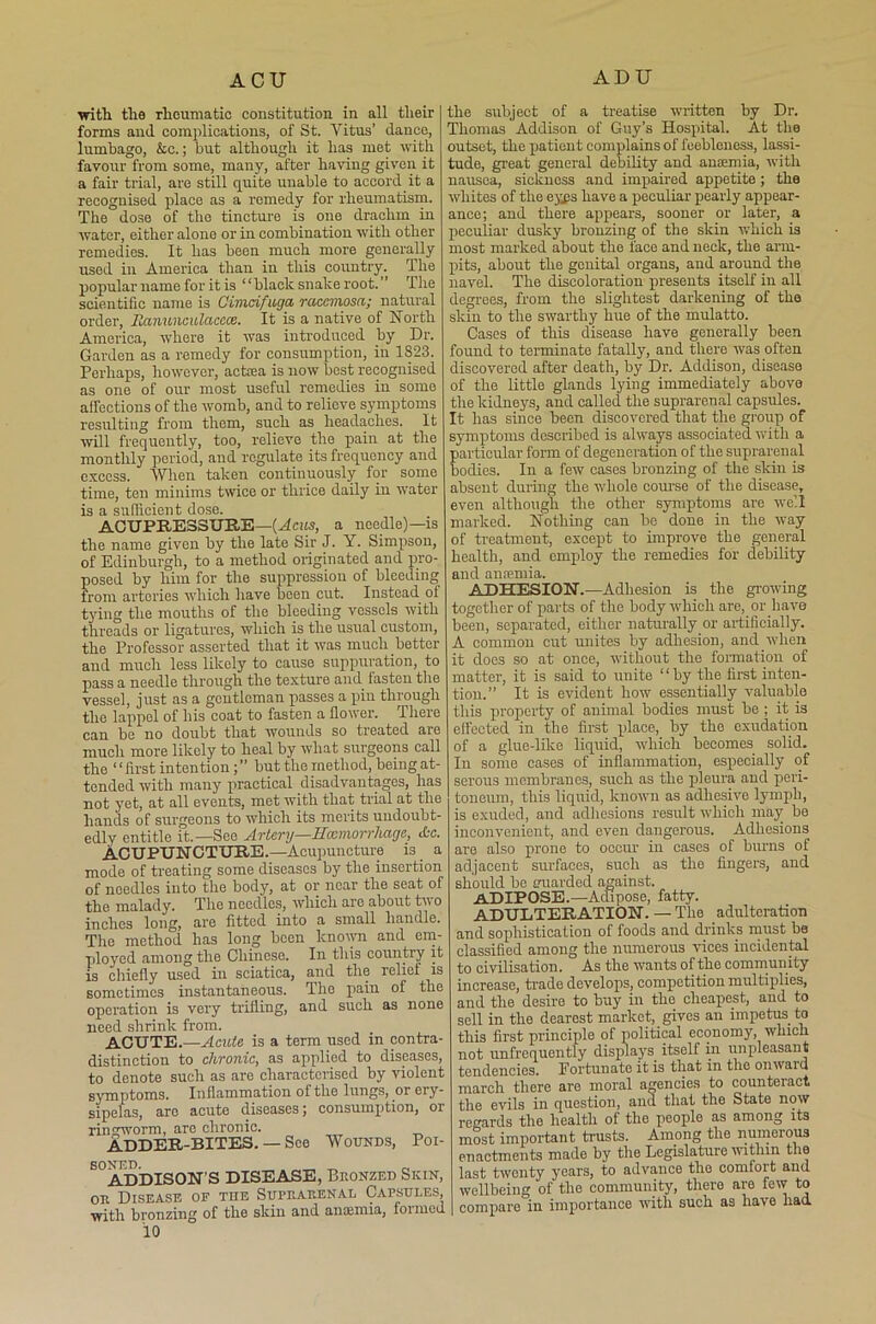 with tlie rheumatic constitution in all their forms and complications, of St. Vitus’ dance, lumbago, &c.; but although it has met with favour from some, many, after having given it a fair trial, are still quite unable to accord it a recognised place as a remedy for rheumatism. The dose of the tincture is one drachm in water, either alone or in combination with other remedies. It has been much more generally used in America than in this country. The popular name for it is “black snake root.” The scientific name is Cimdfuga rciccviosa; natural order, Itanunculaccce. It is a native of North America, where it was introduced by Dr. Garden as a remedy for consumption, in 1823. Perhaps, however, actrea is now best recognised as one of our most useful remedies in some affections of the womb, and to relieve symptoms resulting from them, such as headaches. It will frequently, too, relieve the pain at the monthly period, and regulate its frequency and excess. When taken continuously for some time, ten minims twice or thrice daily iu water is a sufficient dose. ACUPRESSURE—(Acus, a needle)—is the name given by the late Sir J. Y. Simpson, of Edinburgh, to a method originated and pro- posed by him for the suppression of bleeding from arteries which have been cut. Instead of tying the mouths of the bleeding vessels with threads or ligatures, which is the usual custom, the Professor asserted that it was much better and much less likely to cause suppuration, to pass a needle through the texture and fasten the vessel, just as a gentleman passes a pin through the lappol of his coat to fasten a flower. There can be no doubt that wounds so treated are much more likely to heal by what surgeons call the “first intention but the method, being at- tended with many practical disadvantages, has not yet, at all events, met with that trial at the hands of surgeons to which its merits undoubt- edly entitle it.—See Artery—Hmmorrliage, dec. ACUPUNCTURE.—Acupuncture is . a mode of treating some diseases by the insertion of needles into the body, at or near the seat of the malady. The needles, which are about two inches long, are fitted into a small handle. The method has long been known and em- ployed among the Chinese. In this countiy it is chiefly used in sciatica, and the relief is sometimes instantaneous. The pain of the operation is very trifling, and such as none need shrink from. ACUTE.—Acute is a term used in contra- distinction to chronic, as applied to diseases, to denote such as are characterised by violent symptoms. Inflammation of the lungs, or ery- sipelas, are acute diseases; consumption, or ringworm, arc chronic. ADDER-BITES. — See Wounds, Poi- soned. _ „ „ ADDISON’S DISEASE, Bronzed Siiin, or Disease ok the Suprarenal Capsules, with bronzing of the skin and anaemia, foimed 10 the subject of a treatise written by Dr. Thomas Addison of Guy’s Hospital. At the outset, the patient complains of feebleness, lassi- tude, great general debility and anaemia, with nausea, sickness and impaired appetite; the whites of the eyjis have a peculiar pearly appear- ance; aud there appears, sooner or later, a peculiar dusky bronzing of the skin which is most marked about the face and neck, the arm- pits, about the genital organs, and around the navel. The discoloration presents itself in all degrees, from the slightest darkening of the skin to the swarthy hue of the mulatto. Cases of this disease have generally been found to terminate fatally, and there was often discovered after death, by Dr. Addison, disease of the little glands lying immediately above the kidneys, and called the suprarenal capsules. It has since been discovered that the group of symptoms described is always associated with a particular form of degeneration of the suprarenal bodies. In a few cases bronzing of the skin is absent during the whole course of the disease, even although the other symptoms are well marked. Nothing can be done in the way of treatment, except to improve the general health, and employ the remedies for debility and anaemia. ADHESION.—Adhesion is the growing together of parts of the body which are, or have been, separated, either naturally or artificially. A common cut unites by adhesion, and.when it does so at once, without the formation of matter, it is said to unite ‘1 by the first inten- tion.” It is evident how essentially valuable this property of animal bodies must be ; it is effected in the first place, by the exudation of a glue-like liquid, which becomes solid. In some cases of inflammation, especially of serous membranes, such as the pleura and peri- toneum, this liquid, known as adhesive lymph, is exuded, and adhesions result which may be inconvenient, and even dangerous. Adhesions are also prone to occur in cases of burns of adjacent surfaces, such as the fingers, and should be uuarded against. ADIPOSE.—Adipose, fatty. ADULTERATION. — The adulteration and sophistication of foods and drinks must be classified among the numerous vices incidental to civilisation. As the wants of the community increase, trade develops., competition multiplies, and the desire to buy in the cheapest, and to sell in the dearest market, gives an impetus, to this first principle of political economy, which not unfrequently displays itself in unpleasant tendencies. Fortunate it is that in the onvaid march there are moral agencies to counteract the evils in question, and that the State now regards the health of the people as among its most important trusts. Among the numerous enactments made by the Legislature within the last twenty years, to advance the comfort and wellbeing of the community, there are few to compare in importance with such as have had