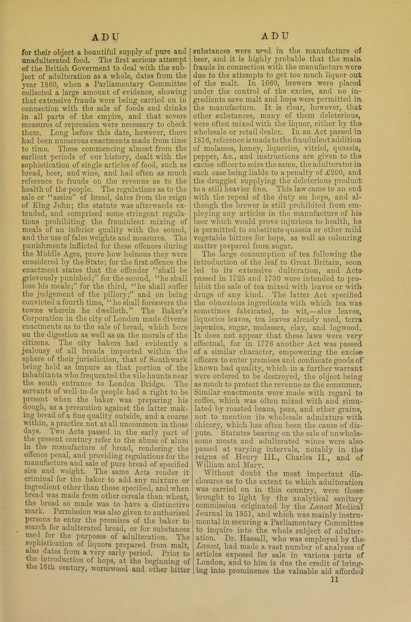 for their objoct a bountiful supply of pure and unadulterated food. The first serious attempt of the British Goverment to deal with the sub- ject of adulteration as a whole, dates from the year 1860, when a Parliamentary Committee collected a large amount of evidence, showing that extensive frauds were being carried on in connection with the sale of foods and drinks in all parts of the empire, and that severe measures of repression were necessary to check them. Long before this date, however, there had been numerous enactments made from time to time. These commencing almost from the earliest periods of our history, dealt with the sophistication of single articles of food, such as bread, beer, and wine, and had often as much reference to frauds on the revenue as to the health of the people. The regulations as to the sale or “assize” of bread, dates from the reign of King John; the statute was afterwards ex- tended, and comprised some stringent regula- tions prohibiting the fraudulent mixing of meals of an inferior quality with the sound, and the use of false weights and measures. The punishments inflicted for these offences during the Middle Ages, prove how heinous they were considered by the State; for the first offence the enactment states that the offender “shall be grievously punished;” for the second, “he shall lose his meale;” for the third, “he shall suffer the judgement of the pillory;” and on being convicted a fourth time, “he shall foreswore the towne wherein he dwelleth.” The Baker’s Corporation in the city of London made diverse enactments as to the sale of bread, which bore on the digestion as well as on the morals of the citizens. The city bakers had evidently a jealousy of all breads imported within the sphere of their jurisdiction, that of Southwark being held as impure as that portion of the inhabitants who frequented the vile haunts near the south entrance to London Bridge. The servants of well-to-do people had a right to be present when the baker was preparing his dough, as a precaution against the latter mak- ing bread of a fine quality outside, and a coarse within, a practice not at all uncommon in those days. Two Acts passed in the early part of the present century refer to the abuse of alum in the manufacture of bread, rendering the offence penal, and providing regulations for the manufacture and sale of pure bread of specified size and weight. The same Acts render it criminal for the baker to add any mixture or ingredient other than those specified, and when bread was made from other cereals than wheat, the bread so made was to have a distinctive mark. Permission was also given to authorised persons to enter the premises of the baker to search for adulterated bread, or for substances used for tlio purposes of adulteration. The sophistication of liquors prepared from malt, also dates from a very early period. Prior to the introduction of hops, at the beginning of the 16th century, wormwood and other bitter substances were ured in the manufacture of beer, and it is highly probable that the main, frauds in connection with the manufacture were' due to the attempts to get too much liquor out of the malt. In 1660, brewers were placed under the control of the excise, and no in- gredients save malt and hops were permitted in. the manufacture. It is clear, however, that other substances, many of them deleterious, were often mixed with the liquor, either by the: wholesale or retail dealer. In an Act passed in 1816, reference is made to the fraudulent addition of molasses, honey, liquorice, vitriol, quassia, pepper, &c., and instructions are given to the excise offieerto seize the same, the adulterator in each case being liable to a penalty of £200, and the druggist supplying the deleterious product to a still heavier line. This law came to an end with the repeal of the duty on hops, and al- though the brewer is still prohibited from em- ploying any articles in the manufacture of his beer which would prove injurious to health, he is permitted to substitute quassia or other mild vegetable bitters for hops, as well as colouring matter prepared from sugar. The large consumption of tea following the introduction of the leaf to Great Britain, soon led to its extensive dulteration, and Acts- passed in 1725 and 1730 were intended to pro- hibit the sale of tea mixed with leaves or with- drugs of any kind. The latter Act specified the obnoxious ingredients with which tea was sometimes fabricated, to wit,—sice leaves, liquorice leaves, tea leaves already used, terra japonica, sugar, molasses, clay, and logwood. It does not appear that these laws were very effectual, for in 1776 another Act was passed of a similar character, empowering the excise- officers to enter premises and confiscate goods of known bad quality, which in a further warrant were ordered to be destroyed, the object being as much to protect the revenue as the consumer. Similar enactments were made with regard to coffee, which was often mixed with ana simu- lated by roasted beans, peas, and other grains, not to mention its wholesale admixture with chicory, which has often been the cause of dis- pute. Statutes bearing on the sale of unwhole- some meats and adulterated wines were also- passed at varying intervals, notably in the reigns of Henry III., Charles II., and of William and Mary. Without doubt the most important dis- closures as to the extent to which adulteration was carried on in this country, were those brought .to light by the analytical sanitary commission originated by the Lancet Medical Journal, in 1851, and which was mainly instru- mental in securing a Parliamentary Committee to. inquire into the whole subject of adulter- ation. Dr. Ifassall, who was employed by the- Lancet, had made a vast number of analyses of articles exposed for sale in various parts of London, and to him is due the credit of bring- ing into prominence the valuable aid afforded