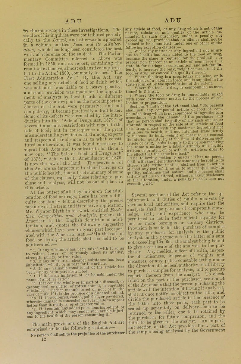 AD U by the microscope in these investigations. The results of his inquiries were contributed periodi- cally to the Lancet, and afterwards appeared in a volume entitled Food and its Adultcr- ution, which has long been considered the best work of reference on the subject. The Parlia- mentary Committee referred to above was formed in 1855, and its report, containing the results of extensive, almost exhaustive inquiries, led to the Act of I860, commonly termed “The First Adulteration Act.” By this Act, any one selling any article of food or drink which was not pure, was liable to a heavy penalty, and some provision was made for the appoint- ment of analysts by local boards in different parts of the country; but as the more important clauses of the Act were permissive, and not compulsory, it became practically a dead letter. Some of its defects were remedied by the^intro- duction into the “Sale of Drugs Act, 1872, of several important restrictions with regard to the sale of food; but in consequence of the great misunderstandings which existed among experts and respectable tradesmen as to what consti- tuted adulteration, it was found necessary to repeal both Acts and to substitute for them a new one, “The Sale of Food and Drugs Act •of 1875, which, with its Amendment of 1879, is now the law of the land. The provisions of this Act are so important in their bearings on the public health, that a brief summary of some of the clauses, especially those relating to pur- chase and analysis, will not be out ot place in ■this article. At the outset of all legislation on the adul- teration of food or drugs, there has been a diffi- culty constantly felt in describing the precise meaning of the term and its relative application. Mr. Wynter Blyth in his work, entitled Foods: their Covtyosition and Analysis, prefers the American to the English definition of adul- teration, and quotes the following suggestive ■clauses which have been in great part incorpor- ated with the American Act:—“In the case of food or drink, the article shall be held to be adulterated:— “ 1 If any substance has been mixed with it so as to reduce, lower, or injuriously affect its quality, strength, purity, or true value. “ 5? if any inferior or cheaper substance has been substituted wholly or in part for the article. “3. If any valuable constituent of the aitiole has been wholly or in part abstracted. , “ 4 If it bo an imitation of, or be sold under the name of another article. “5 If it consists wholly or in part of a diseased, or decomposed, or putrid, or rotten animal, or vegetable substance, whether manufactured or not; or in the case of milk, if it is the produce of a diseased animal. “G. If it bo coloured, coated,polished, or powdered, whereby damage is concealed, or it is made to appear better than it really is, or of greater value. “7 If it contain any added poisonous ingredient, or anv ingredient which may render such article injuri- ous to the health of the person consuming it. The main provisions of flic English Act are comprised under the following sections No person shall sell to the prejudice of the purchaser 12 ADTJ any article of food, or any drug whicii is not of the nature, substance, and quality of the article de- manded hy such purchaser, under a penalty not exceeding £20, provided that an offence shall not be deemed to be committed under one or other of the following exception clauses:— ... 1. Where any matter or any ingredient not injuri- ous to health has been added to tire food or drug, because the same is required for tire production or preparation thereof as an article of commerce in a state fit for carriage or consumption, and uot fraudu- lently, to increase the bulk, weight or measure of tlio food or drug, or conceal the quality thereof. •2. Where the drug is a proprietary medicine, or is the subject of a patent in force, aud is supplied in the state required hy the specification of the patent. 3. Where the food or drug is compounded as men- tioned in this Act. . 4. Where the food or drug is unavoidably mixed witli some extraneous matter in the process of col- lection or preparation. Sections 7 and S of the Act enact that “ No persons shall sell any compound article of food or com- pounded drug which is not composed oi ingredients in accordance with the demand of the purchaser, and that no person shall be guilty of any such offence as aforesaid in respect of the sale of an article of food or a drug, mixed with any matter or ingredient not injurious to health, and not intended fraudulently to increase its bulk, weight or measure, or conceal its inferior quality, if, at the time of delivering such article or drug, he shall supply to the person receiving tile same a notice hy a label distinctly and legibly written or printed, on or with the article or drug, to the effect that the same is mixed.’’ The following section 9 enacts “That no person shall, with the intent that the same may he sold in its altered state, without notice, abstract from all article of food any part of it, so as to affect injuriously its quality, substance and nature, and no person shall sell any article so altered, without making disclosure of the alteration, under a penalty in each case not exceeding £20. Several sections of tlie Act refer to tke ap- pointment and duties of public analysts by various local authorities, and require that the analysts shall be persons of competent know- ledge, skill, and experience, _ who may- be permitted to act in their official capacity for one or more boroughs or sanitary districts. Provision is made for the purchase of samples by any purchaser for analysis by the public analyst on the payment to the latter of a sum not exceeding 10s. 6d., the analyst being bound to give a certificate ot the analysis to the pur- chaser. Any medical officer ot health, inspec- tor of nuisances, inspector of weights and measures, or any police constable acting under the direction of the local authority, is at liberty to purchase samples for analysis, and to procure reports thereon from the analyst. 1 o check fraud on the part of the purchaser, section 14 of the Act enacts that the person purchasing the article with the intention of having it analysed, shall at once notify his object to the seller, and divide the purchased articlo in the presence of the latter into three parts, each part to be sealed up separately on delivery—one to be returned to the seller, one to be retained by the purchaser for future comparison, and the third to bo given to the analyst. An import- ant section of the Act provides for a part of the sample being analysed by the Government