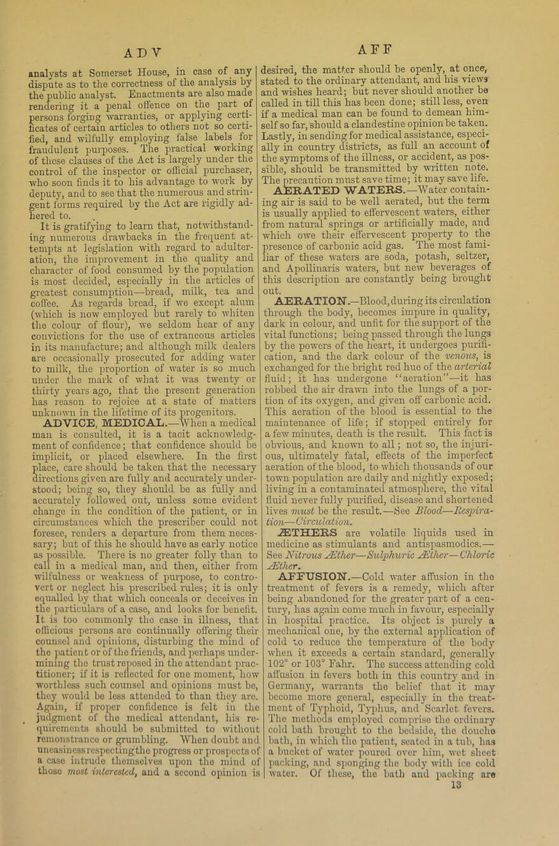 analysts at Somerset House, in case of any dispute as to the correctness of the analysis by the public analyst. Enactments are also made rendering it a penal offence on the part of persons forging warranties, or applying certi- ficates of certain articles to others not so certi- fied, and wilfully employing false labels for fraudulent purposes. The practical working of these clauses of the Act is largely under the control of the inspector or official purchaser, who soon finds it to his advantage to work by deputy, and to see that the numerous and strin- gent forms required by the Act are rigidly ad- hered to. It is gratifying to learn that, notwithstand- ing numerous drawbacks in the frequent at- tempts at legislation with regard to adulter- ation, the improvement in the quality and character of food consumed by the population is most decided, especially in the articles of greatest consumption—bread, milk, tea and coffee. As regards bread, if we except alum (which is now employed but rarely to whiten the colour of flour), wTe seldom hear of any convictions for the use of extraneous articles in its manufacture; and although milk dealers are occasionally prosecuted for adding water to milk, the proportion of water is so much under the mark of what it was twenty or thirty years ago, that the present generation has reason to rejoice at a state of matters unknown in the lifetime of its progenitors. ADVICE, MEDICAL.—When a medical man is consulted, it is a tacit acknowledg- ment of confidence; that confidence should be implicit, or placed elsewhere. In the first place, care should be taken that the necessary directions given are fully and accurately under- stood; being so, they should be as fully and accurately followed out, unless some evident change in the condition of the patient, or in circumstances which the presenter could not foresee, renders a departure from them neces- sary; but of this he should have as early notice as possible. There is no greater folly than to call in a medical man, and then, either from wilfulness or weakness of purpose, to contro- vert or neglect his prescribed rules; it is only equalled by that which conceals or deceives in the particulars of a case, and looks for benefit. It is too commonly the case in illness, that officious persons are continually offering their counsel and opinions, disturbing the mind of the patient or of the friends, and perhaps under- mining the trust reposed in the attendant prac- titioner; if it is reflected for one moment, how worthless such counsel and opinions must be, they would be less attended to than they are. Again, if proper confidence is felt in the judgment of the medical attendant, his re- quirements should be submitted to without remonstrance or grumbling. When doubt and uneasinessrespectingthe progress or prospects of a case intrude themselves upon tho mind of those most interested, and a second opinion is | AFF desired, the matter should be openly, at once, stated to the ordinary attendant, and his views and wishes heard; but never should another be called in till this has been done; still less, even if a medical man can be found to demean him- self so far, should a clandestine opinion be taken. Lastly, in sending for medical assistance, especi- ally in country districts, as full an account of the symptoms of the illness, or accident, as pos- sible, should be transmitted by written note. The precaution must save time; it may save life. AERATED WATERS.—Water contain- ing air is said to be well aerated, but the term is usually applied to effervescent waters, either from natural springs or artificially made, and which owe their effervescent property to the presence of carbonic acid gas. The most fami- liar of these waters are soda, potash, seltzer, and Apollinaris waters, but now beverages of this description are constantly being brought out. AERATION.—Blood, during its circulation through the body, becomes impure in quality, dark in colour, and unfit for the support of the vital functions; being passed through the lungs by the powers of the heart, it undergoes purifi- cation, and the dark colour of the venous, is exchanged for the bright red hue of the arterial fluid; it has undergone “aeration”—it has robbed the air drawn into the lungs of a por- tion of its oxygen, and given off carbonic acid. This aeration of the blood is essential to the maintenance of life; if stopped entirely for a few minutes, death is the result. This fact is obvious, and known to all; not so, the injuri- ous, ultimately fatal, effects of the imperfect aeration of the blood, to which thousands of our town population are daily and nightly exposed; living in a contaminated atmosphere, the vital fluid never fully purified, disease and shortened lives must be tho result.—See Blood—Respira- tion—Circulation. AETHERS are volatile liquids used in medicine as stimulants and antispasmodics.— See Nitrous JEther—Sulphuric JEther— Chloric JEtlier. AFFUSION.—Cold water affusion in tho treatment of fevers is a remedy, which after being abandoned for the greater part of a cen- tury, has again come much in favour, especially in hospital practice. Its object is purely a mechanical one, by the external application of cold to reduce tho temperature of the body when it exceeds a certain standard, generally 102° or 103° Falir. The success attending cold affusion in fevers both in this country and in Germany, warrants the belief that it may bccomo more general, especially in tho treat- ment of Typhoid, Typhus, and Scarlet fevers. The methods employed comprise the ordinary cold bath brought to tho bedside, the doucho bath, in which tho patient, seated in a tub, has a bucket of water poured over him, wet sheet packing, and sponging the body with ice cold water. Of these, tho bath and packing are