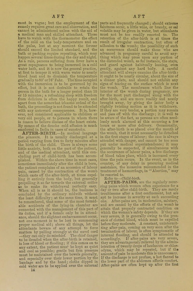 AFT AFT most in vogue; but tlie employment of the remedy requires great care and observation, and cannot be administered unless until the aid of a medical man and skilled attendant. These have to watch with the thermometer the effect of the cold on the body-temperature and on the pulse, lest at any moment the former ■should exceed the limited standard, and the bath or packing require repeating, which may happen several times during the day and night. As a rule, persons suffering from fever have a great repugnance to being immersed in a cold water bath, and it is now the general practice, at first to temper it with warm water to nearly blood heat and to diminish the temperature gradually to 80° or 76° Falir. The'time occupied with the immersion is to be governed by its effect, but it is not desirable to retain the person in the bath for a longer period than 10 or 15 minutes; a refreshing sleep until freedom from delirium is often the happy result, and apart from the somewhat irksome ordeal of the bath, the proceeding is not found to be attended with any untoward consequences. It is, how- ever, not considered applicable to children or very old people, or to persons in whom there is reason to believe disease of the heart exists. By means of the douche cold affusion is much employed in India in cases of sunstroke. AFTER-BIRTH.—In medical language the placenta. It is usually discharged at a period varying from five to forty minutes after the birth of the child. There is always some little anxiety, both on the part of the patient, and of the medical attendant, until this con- cluding part of child-birth has been accom- plished. Within the above time in most cases, sometimes immediately after the child is born, the patient complains of an accession of labour pain, caused by the contraction of the womb which casts off the after-birth, at times expel- ling it entirely from the body, but generally propelling it so far towards the external orifice as to make its withdrawal perfectly easy. When all is as it should be, the business is concluded by the ordinary midwife without the least difficulty; at the same time, it must be remembered, that some of the most formid- able accidents of the tying-in chamber are connected with the management of this part of its duties, and if a female only be in attend- ance, should the slightest embarrassment occur, not one moment is to be lost in summoning proper medical aid; above all things, let the attendants beware of any attempt to force matters by pulling strongly at the navel cord —they can only do mischief. The chief danger to be dreaded when the after-birtli is retained, is loss of blood or flooding; if this comes on to any extent, the patient must be kept as quiet and cool as possible; gentle but firm pressure must be maintained over the bowels generally, and especially over their lower portion by the bandage and by the hand; cloths dipped in cold water are to be applied over the external 14 parts and frequently changed ; should extreme faintness occur, a little wine, or brandy, or sal volatile may be given in water, but stimulants must not be too readily resorted to. The retention of the after-birth is at times the result of irregular contraction, but often of adhesion to the womb; the possibility of such an occurrence should make those who are advanced in pregnancy careful to avoid any- thing which may press upon any portion of the distended womb, as for instance, the stays, and guard against habitually leaning, even gently, against any hard body. A careful attendant will always examine the after-birtli: it ought to be nearly circular, about the size of a dinner plate, and should not exhibit any signs of tearing on the surface which is next the womb. The membranes which line the interior of the womb during pregnancy, are for the most part discharged along with the after-birtli, and are more readily and neatly brought away, by giving the latter body a slightly twisting motion as it is withdrawn. If they are very tender, a portion may remain and pass off with the discharge; it is well to be aware of the fact, as persons are often need- lessly much alarmed at this occurring a few hours or more after delivery. Occasionally, the after-birth is so placed over the mouth of the womb, that it must necessarily be detached in the first stages of labour; the caso is always attended with danger, and cannot be too soon put under medical superintendence; it may generally be suspected, if simultaneous with the occurrence of labour pains, a free discharge of blood takes place, which is increased every time the pain recurs. In the event, as in the country, of any delay in procuring medical assistance, the measures recommended in the treatment of hajmorrhage, in “Abortion,” may be resorted to. Befer to—Child-birth. AFTER-PAINS, are the regularly recur- ring pains which women often experience for a day or two after child-birth. They are rarely troublesome after a first confinement, but are apt to increase in severity at each succeeding one. After-pains are, in moderation, salutary, and are caused by the efforts of the womb to attain that properly contracted condition on which the woman’s safety depends. If they are very severe, it is generally owing to the pres- ence of clotted blood, which must be expelled before they moderate. A constant, unintermit- ting after-pain, coming on very soon after the termination of labour, is often symptomatic of internal flooding, and should be attended to accordingly. If after-pains are very severe, they are advantageously relieved by the admin- istration of twenty drops of laudanum or chlor- odyne, which may be repeated, but if the amount of pain be moderate this is unnecessary. If the discharge is not profuse, a hot flannel to the lower part of the abdomen affords comfort. After-pains are often kept up after the first