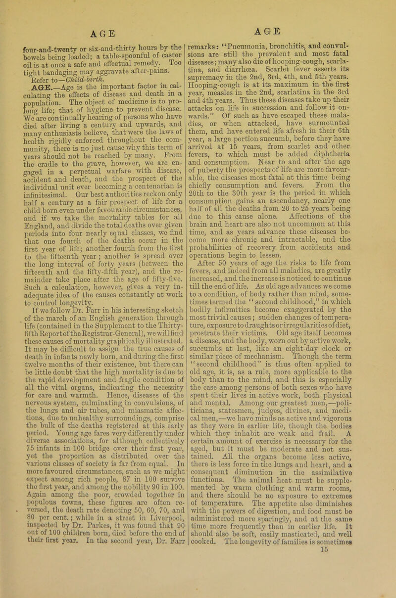 AGE AGE four-and-twenty or six-and-thirty hours by the bowels being loaded; a table-spoonful of castor oil is at once a safe and effectual remedy. Too tight bandaging may aggravate after-pains. Refer to—Child-birth. AGE.—Age is the important factor in cal- culating the effects of disease and death in a population. The object of medicine is to pro- long life; that of hygiene to prevent disease. We are continually hearing of persons who have died after living a century and upwards, and many enthusiasts believe, that were the laws of health rigidly enforced throughout the com- munity, there is no just cause why this term of years should not be reached by many. From the cradle to the grave, however, we are en- gaged in a perpetual warfare with disease, accident and death, and the prospect of the individual unit ever becoming a centenarian is infinitesimal. Our best authorities reckon only half a century as a fair prospect of life for a child born even under favourable circumstances, and if we take the mortality tables for all England, and divide the total deaths over given periods into four nearly equal classes, wo find that one fourth of the deaths occur in the first year of life; another fourth from the first to the fifteenth year ; another is spread over the long interval of forty years (between the fifteenth and the fifty-fifth year), and the re- mainder take place after the age of fifty-five. Such a calculation, however, gives a very in- adequate idea of the causes constantly at work to control longevity. If we follow Dr. Farr in his interesting sketch of the march of an English generation through life (contained in the Supplement to the Thirty- fifth Report of the Registrar-General), we will find these causes of mortality graphically illustrated. It may be difficult to assign the true causes of death in infants newly born, and during the first twelve months of their existence, hut there can be little doubt that the high mortality is due to the rapid development and fragile condition of all the vital organs, indicating the necessity for care and warmth. lienee, diseases of the nervous system, culminating in convulsions, of the lungs and air tubes, and miasmatic affec- tions, due to unhealthy surroundings, comprise the bulk of the deaths registered at this early period. Young age fares very differently under diverse associations, for although collectively 75 infants in 100 bridge over their first year, yet the proportion as distributed over the various classes of society is far from equal. In more favoured circumstances, such as we might expect among rich people, 87 in 100 survive the first year, and among the nobility 90 in 100. Again among tho poor, crowded together in populous towns, these figures aro often re- versed, the death rate denoting 50, GO, 70, and 80 per cent.; while in a street in Liverpool, inspected by Dr. Parkes, it was found that 90 out of 100 children born, died before tho end of their first year. In the second year, Dr. Farr remarks: “Pneumonia, bronchitis, and convul- sions are still tho prevalent and most fatal diseases; many also die of hooping-cough, scarla- tina, and diarrhoea. Scarlet fever asserts its supremacy in the 2nd, 3rd, 4th, and 5tli years. Hooping-cough is at its maximum in the first year, measles in the 2nd, scarlatina in the 3rd and 4th years. Thus these diseases take up their attacks on life in succession and follow it on- wards.” Of such as have escaped these mala- dies, or when attacked, have surmounted them, and have entered life afresh in their 6th year, a large portion succumb, before they have arrived at 15 years, from scarlet and other fevers, to which must he added diphtheria and consumption. Near to and after the age of puberty the prospects of life are more favour- able, the diseases most fatal at this time being chiefly consumption and fevers. From the 20tli to the 30th year is the period in which consumption gains an ascendancy, nearly one half of all the deaths from 20 to 25 years being due to this cause alone. Affections of the brain and heart are also not uncommon at this time, and as years advance these diseases be- come more chronic and intractable, and the probabilities of recovery from accidents and operations begin to lessen. After 50 years of age the risks to life from fevers, and indeed from all maladies, are greatly increased, and the increase is noticed to continue till the end of life. As old age advances we come to a condition, of body rather than mind, some- times termed the *1 second childhood, ” in which bodily infirmities become exaggerated by the most trivial causes; sudden changes of tempera- ture, exposure to draughts or irregularities of diet, prostrate their victims. Old age itself becomes a disease, and the body, worn out by active work, succumbs at last, like an eight-day clock or similar piece of mechanism. Though the term “second childhood” is thus often applied to old age, it is, as a rule, more applicable to the body than to the mind, and this is especially the case among persons of both sexes who have spent their lives in active work, both physical and mental. Among our greatest men,—poli- ticians, statesmen, judges, divines, and medi- cal men,—we have minds as active and vigorous as they were in earlier life, though the bodies which they inhabit are weak and frail. A certain amount of exerciso is necessary for the aged, but it must be moderate and not sus- tained. All the organs become less active, there is less force in the lungs and heart, and a consequent diminution in tho assimilative functions. Tho animal heat must be supple- mented by warm clothing and warm rooms, and there should bo no exposure to extremes of temperature. Tho appetite also diminishes with tlio powers of digestion, and food must be administered more sparingly, and at tho same time more frequently than in earlier life. It should also be soft, easily masticated, and well cooked. Tho longevity of families is sometimes