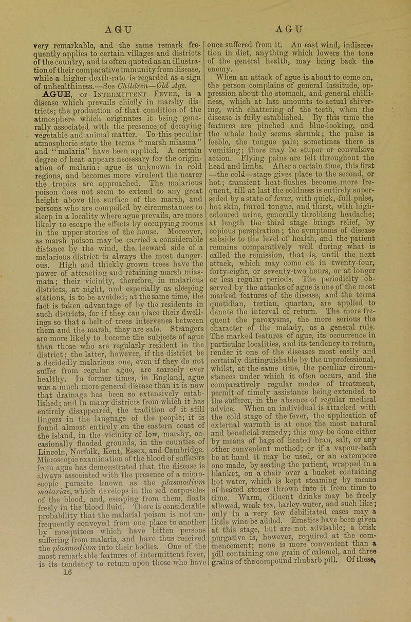 A GU AGU very remarkable, and the same remark fre- quently applies to certain villages and districts of the country, and is often quoted as an illustra- tion of their comparative immunity from disease, while a higher death-rate is regarded as a sign of unhealthiness.—See. Children—Old Age. AGTJE, or Intermittent Feveh, is a disease which prevails chiefly in marshy dis- tricts; the production of that condition of the atmosphere which originates it being gene- rally associated with the presence_of decaying vegetable and animal matter. To this peculiar atmospheric state the terms “marsh miasma” and “ malaria” have been applied. A certain degree of heat appears necessary for the origin- ation of malaria: ague is unknown in cold regions, and becomes more virulent the nearer the tropics are approached. The malarious poison does not seem to extend to any great height above the surface of the marsh, and persons who are compelled by circumstances to sleep in a locality where ague prevails, are more likely to escape the effects by occupying rooms in the upper stories of the house. Moreover, as marsh poison may be carried a considerable distance by the wind, the leeward side of a malarious district is always the most danger- ous. High and thickly grown trees have the power of attracting and retaining marsh mias- mata ; their vicinity, therefore, in malarious districts, at night, and especially as sleeping stations, is to bo avoided; at the same time, the fact is taken advantage of by the residents in such districts, for if they can place their dwell- ings so that a belt of trees intervenes between them and the marsh, they are safe._ Strangers are more likely to become the subjects of ague than those who are regularly resident in the district; the latter, however, if the district be a decidedly malarious one, even if they do not suffer from regular ague, are scarcely ever healthy. In former times, in England, ague was a much more general disease than it is now that drainage has been so extensively estab- lished; and in many districts from which it lias entirely disappeared, the tradition of it still lingers in the language of the people; it is found almost entirely on the eastern coast of the island, in the vicinity of low, marshy, oc- casionally flooded grounds, in the counties of Lincoln, Norfolk, Kent, Essex, and Cambridge. Microscopic examination of the blood of sufferers from ague has demonstrated that the disease is always associated with the presence of a micro- scopic parasite known as the plasmodium meuariae, which develops in the red corpuscles of the blood, and, escaping from them, floats freely in the blood fluid. There is considerable probability that the malarial poison is not un- frequcntly conveyed from one place to another by mosquitoes which have bitten persons suffering from malaria, and have thus received the plasmodium into their bodies. One ol the most remarkable features ol intermittent fever, is its tendency to return upon those who have 16 once suffered from it. An east wind, indiscre- tion in diet, anything which lowers the tone of the general health, may bring back the enemy. When an attack of ague is about to come on, the person complains of general lassitude, op- pression about the stomach, and general chilli- ness, which at last amounts to actual shiver- ing, with chattering of the teeth, when the disease is fully established. By this time the features are pinched and blue-looking, and the whole body seems shrunk; the pulse is feeble, the tongue pale; sometimes there is vomiting; there may be stupor or convulsive action. Flying pains are felt throughout the head and limbs. After a certain time, this first —the cold—stage gives place to the second, or hot; transient heat-flushes become more fre- quent, till at last the coldness is entirely super- seded by a state of fever, with quick, full pulse, hot skin, furred tongue, and thirst, with high- coloured urine, generally throbbing headache; at length the third stage brings relief, by copious perspiration; the symptoms of disease subside to the level of health, and the patient remains comparatively well during what is called the remission, that is, until the next attack, -which may come on in twenty-four, forty-eight, or seventy-two hours, or at longer or less regular periods. The periodicity7 ob- served by the attacks of ague is one of the most marked features of the disease, and the terms quotidian, tertian, quartan, are applied to denote the interval of return. The more fre- quent the paroxysms, the more serious the character of the malady7, as a general rule. The marked features of ague, its occurrence in particular localities, and its tendency to return, render it one of the diseases most easily and certainly distinguishable by the unprofessional, whilst, at the same time, the peculiar circum- stances under which it often occurs, and the comparatively regular modes of treatment, permit of timely assistance being extended to the sufferer, in the absence of regular medical advice. When an individual is attacked with the cold stage of the fever, the application of external warmth is at once the most natural and beneficial remedy; this may be done either by means of bags of heated bran, salt, or any other convenient method; or if a vapour-bath be at hand it may be used, or an extempore one made, by seating the patient, wrapped in a blanket, on a chair over a bucket containing hot water, which is kept steaming by means of heated stones thrown into it from time to time. Warm, diluent drinks may be freely allowed, weak tea, barley-water, and such like; only in a very few debilitated cases may a little wine be added. Emetics have been given at this stage, but aro not advisable; a brisk purgative is, however, required at the com- mencement; none is more convenient than a pill containing one grain of calomel, and three grains of the compound rhubarb pill. Ol these,