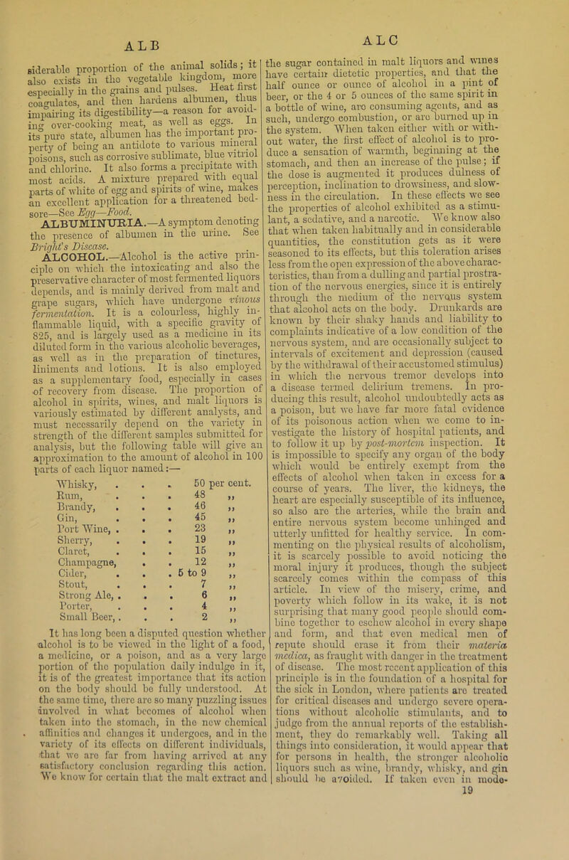 ALB siderablc proportion of tlie animal solids; it also exists in tlio vegetable kingdom, more especially in the grains and pulses. Heat hist coagulates, and then hardens albumen, thus impairing its digestibility—a reason for avoid- ing over-cooking meat, as well as eggs. In its°pure state, albumen has tlio important pro- perty of being an antidote to various mineral poisons, such as corrosive sublimate, blue vitiiol and chlorine. It also forms a precipitate with most acids. A mixture prepared with equal parts of white of egg and spirits of wine, makes an excellent application for a threatened bcd- sore_See Egg—Food. ALBUMINURIA.—A symptom denoting the presence of albumen in the urine. See Briglit's Disease. ALCOHOL.—Alcohol is the active prin- ciple on which the intoxicating and also the preservative character of most fermented liquors depends, and is mainly derived from malt and grape sugars, which have undergone vinous fermentation. It is a colourless, highly in- flammable liquid, with a specific gravity of 825, and is largely used as a medicine in its diluted form in the various alcoholic beverages, as well as in the preparation of tinctures, liniments and lotions. It is also employed as a supplementary food, especially in. cases of recovery from disease. The proportion of alcohol in spirits, wines, and malt liquors is variously estimated by different analysts, arid must necessarily depend on the variety in strength of the different samples submitted for analysis, but the following table will give an approximation to the amount of alcohol in 100 parts of each liquor named Whisky, . „ 50 per cent. Rum, • . 48 99 Brandy, • . 46 99 Gin, • . 45 99 Port Wine, . • . 23 99 Sherry, . • 19 99 Claret, • . 15 99 Champagne, • . 12 99 Cider, . • . 6 to 9 99 Stout, • 7 99 Strong Ale, . • . 6 99 Porter, 4 9 9 Small Boer,. 2 99 It has long been a disputed question whether alcohol is to be viewed in the light of a food, a medicine, or a poison, and as a very large portion of the population daily indulge in it, it is of the greatest importance that its action on the body should bo fully understood. At the same time, there are so many puzzling issues involved in what becomes of alcohol when taken into the stomach, in tlio new chemical affinities and changes it undergoes, and in the variety of its effects on different individuals, •that wo are far from having arrived at any satisfactory conclusion regarding this action. We know for certain that the malt extract and the sugar contained in malt liquors and miles have certain dietetic properties, and that the half ounce or ounce of alcohol in a pint of beer, or the 4 or 5 ounces of tlio same spirit in a bottle of wine, aro consuming agents, and as such, undergo combustion, or are burned up in the system. When taken either with or with- out water, the first effect of alcohol is to pro- duce a sensation of warmth, beginning at the stomach, and then an increase of the pulse; if the dose is augmented it produces dulness of perception, inclination to drowsiness, and slow- ness in the circulation. In these effects we see the properties of alcohol exhibited as a stimu- lant, a sedative, and a narcotic. We know also that when taken habitually and in considerable quantities, the constitution gets as it were seasoned to its effects, but this toleration arises less from the open expression of the above charac- teristics, than from a dulling and partial prostra- tion of the nervous energies, since it is entirely through the medium of tlio nervaus system that alcohol acts on the body. Drunkards are known by their shaky hands and liability to complaints indicative of a low condition of the nervous system, and are occasionally subject to intervals of excitement and depression (caused by the withdrawal of their accustomed stimulus) in which the nervous tremor develops into a disease termed delirium tremens. In pro- ducing this result, alcohol undoubtedly acts as a poison, but we have far more fatal evidence of its poisonous action when wo come to in- vestigate the history of hospital patients, and to follow it up by post-mortem inspection. It is impossible to specify any organ of the body which would be entirely exempt from the effects of alcohol when taken in excess for a course of years. The liver, the kidneys, the heart are especially susceptible of its influence, so also are the arteries, while the brain and entire nervous system become unhinged and utterly unfitted for healthy service. In com- menting on the physical results of alcoholism, it is scarcely possible to avoid noticing the moral injury it produces, though the subject scarcely comes within the compass of this article. In view of the misery, crime, and poverty which follow in its wake, it is not surprising that many good people should com- bine together to eschew alcohol in every shape and form, and that even medical men of repute should erase it from their materia mcdica, as fraught with danger in the treatment of disease. The most recent application of this principle is in the foundation of a hospital for the sick in London, where patients aro treated for critical diseases and undergo severe opera- tions without alcoholic stimulants, and to judge from the annual reports of the establish- ment, they do remarkably well. Taking all things into consideration, it would appear that for persons in health, tlio stronger alcoliolio liquors such as wine, brandy, whisky, and gin should be avoided. If taken even in mode-
