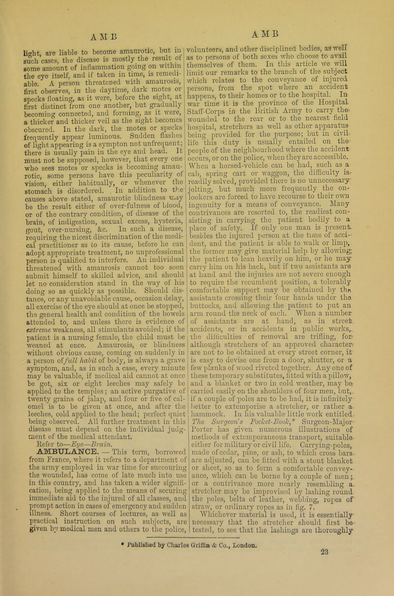 li^ht. are liable to become amaurotic, but in such cases, the disease is mostly the result of some amount of inflammation going on within the eyo itself, and it taken in time, is remedi- able. A person threatened with amaurosis, first observes, in the daytime, dark motes or specks floating, as it were, before the sight, at first distinct from one another, but gradually becoming connected, and forming, as it were, a thicker and thicker veil as the sight becomes obscured. In the dark, the motes or specks frequently appear luminous. Sudden flashes of light appearing is a sympton not unfrequent; there is usually pain in the eye and head. It must not be supposed, however, that every one who sees motes or specks is becoming amau- rotic, some persons have this peculiarity of vision, either habitually, or whenever the stomach is disordered. . In addition to the causes above stated, amaurotic blindness may be the result either of over-fulness of bfood, or of the contrary condition, of disease of the brain, of indigestion, sexual excess, hysteria, gout, over-nursing, &c. In such a disease, requiring the nicest discrimination of the medi- cal practitioner as to its cause, before lie can adopt appropriate treatment, no unprofessional person is qualified to interfere. An individual threatened with amaurosis cannot too soon submit himself to skilled advice, and should let no consideration stand in the way of his doing so as quickly as possible. Should dis- tance, or any unavoidable cause, occasion delay, all exercise of the eye should at once be stopped, the general health and condition of the bowels attended to, and unless there is evidence of extreme weakness, all stimulants avoided; if the patient is a nursing female; the child must be weaned at once. Amaurosis, or blindness without obvious cause, coming on suddenly in a person offull habit of body, is always a grave symptom, and, as in such a case, every minute may be valuable, if medical aid cannot at once bo got, six or eight leeches may safely bo applied to the temples; an active purgative of twenty grains of jalap, and four or five of cal- omel is to be given at once, and after the leeches, cold applied to the head; perfect quiet being observed. All further treatment in this disease must depend on the individual judg- ment of the medical attendant. Refer to—Eye—Brain. AMBULANCE. — This term, borrowed from Franco, where it refers to a department of the army employed in war time for succouring the wounded, has como of late much into uso in this country, and has taken a wider signifi- cation, being applied to tho means of securing immediate aid to the injured of all classes, and prompt action in cases of emergency and sudden illness. Short courses of lectures, as well as practical instruction on such subjects, aro given b;r medical men and others to the police, AMB volunteers, and other disciplined bodies, as well as to persons of both sexes who choose to avail themselves of them. In this article wo will limit our remarks to the branch of the subject which relates to the conveyance of injured persons, from the spot where an accident happens, to their homes or to the hospital. In war time it is the province of the Hospital Staff-Corps in the British Army to carry the-, wounded to the rear or to the nearest field hospital, stretchers as well as other apparatus being provided for the purpose; but in civil, life this duty is usually entailed on the- people of tho neighbourhood where the accident- occurs, or on the police, when they are accessible. When a horsed-veliiclo can be had, such as a cab, spring cart or waggon, the difficulty is- readily solved, provided there is no unnecessary- jolting, but much more frequently the on- lookers are forced to have recourse to tlicir own ingenuity for a means of conveyance. Many contrivances arc resorted to, the readiest con- sisting in carrying the patient bodily to a place of safety. If only one man is present, besides the injured person at the time of acci- dent, and the patient is able to walk or limp, the former may give material help by allowing; the patient to lean heavily on him, or he may- carry him on his back, but if two assistants are at hand and the injuries aro not severe enough to require the recumbent position, a tolerably comfortable support may bo obtained by the assistants crossing tlicir four hands under tho buttocks, and allowing the patient to put an arm round tho neck of each. When a number of assistants are at hand, as in street, accidents, or in accidents in public works,, the difficulties of removal are trifling, for- although stretchers of an approved character are not to be obtained at every street corner, it is easy to devise one from a door, shutter, or a few planks of wood riveted together. Any one of these temporary substitutes, fitted with a pillow, and a blanket or two in cold weather, may bo. carried easily on the shoulders of four men, but,. if a couple of polos are to be had, it is infinitely 1 letter to extemporise a stretcher, or rather a hammock. In his valuable-little work entitled. The Surgeon’s Pocket-Book,* Surgeon-Major- Porter has given numerous illustrations of methods of extemporaneous transport, suitable cither for military or civil life. Carrying-poles, made of cedar, pine, or ash, to which cross bars- are adjusted, can bo fitted with a stout blanket or sheet, so as to form a comfortable convey- ance, which can be borne by a couple of men; or a contrivance more nearly resembling a stretcher may bo improvised by lashing round tho poles, belts of leather, webbing, ropes of straw, or ordinary rones as in tig. 7. Whichever material is used, it is essentially necessary that tho stretcher should first bo tested, to see that tho lashings aro thoroughly * Published by Charles Griffin & Co., London.