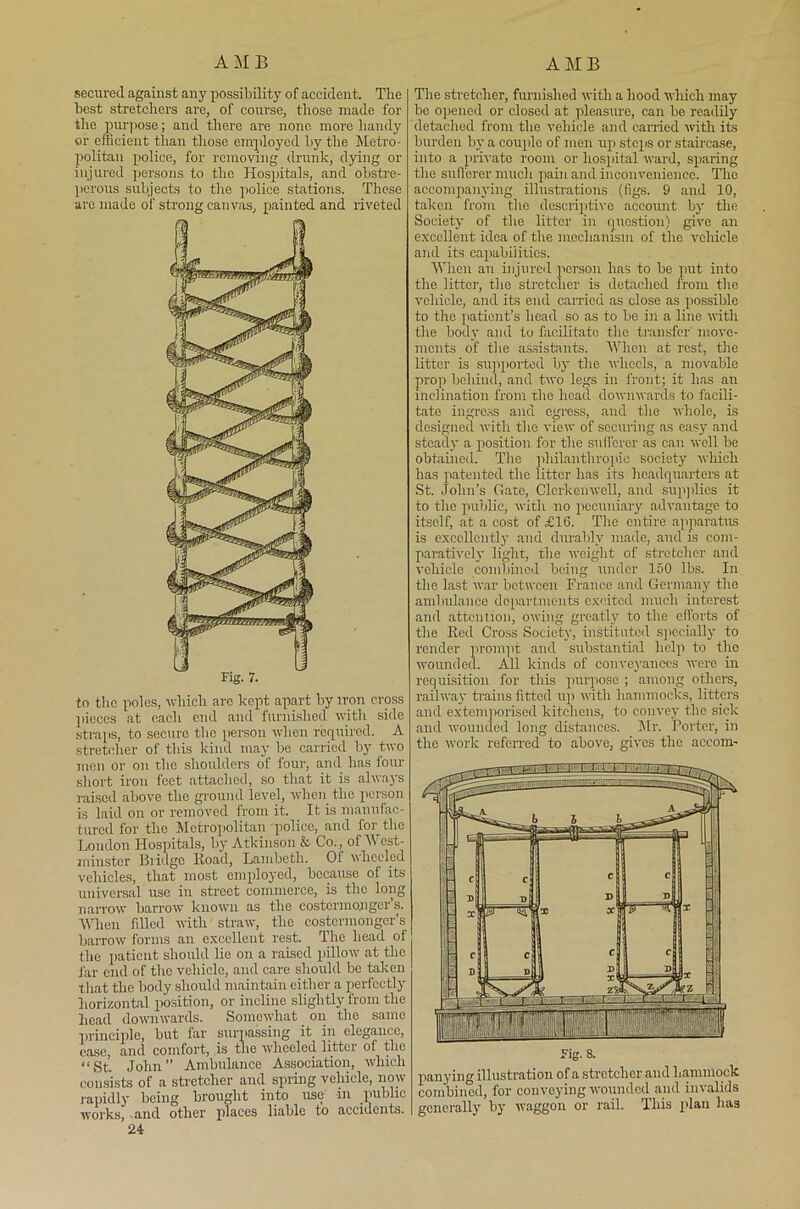 secured against any possibility of accident. The best stretchers are, of course, those made for the pur] iose; and there are none more handy or efficient than those employed by the Metro- politan police, for removing drunk, dying or injured persons to the Hospitals, and obstre- perous subjects to the police stations. These are made of strong canvas, painted and riveted to the poles, which are kept apart by iron cross pieces at each end and furnished with side straps, to secure the person when required. A stretcher of this kind may be carried by two men or on the shoulders of four, and has four short iron feet attached, so that it is always raised above the ground level, when the person is laid on or removed from it. It is manufac- tured for the Metropolitan police, and for the London Hospitals, by Atkinson & Co., of Wcst- iiiinster Bridge Road, Lambeth. 01 wheeled vehicles, that most employed, because of its universal use in street commerce, is the long narrow barrow known as the costermonger’s. When filled with straw, the costermonger’s baiTOW forms an excellent rest. The head of the patient should lie on a raised pillow at the far end of the vehicle, and care should be taken that the body should maintain either a perfectly horizontal position, or incline slightly from the head downwards. Somewhat on the same principle, but far surpassing it in elegance, ease, and comfort, is the wheeled litter of the “St. John” Ambulance Association, which consists of a stretcher and spring vehicle, now rapidly being brought into use in public works, .and other places liable to accidents. 24- The stretcher, furnished with a hood which may be opened or closed at pleasure, can be readily detached from the vehicle and carried with its burden by a couple of men up steps or staircase, into a private room or hospital ward, sparing the sufferer much pain and inconvenience. The accompanying illustrations (figs. 9 and 10, taken from the descriptive account by the Society of the litter in question) give an excellent idea of the mechanism of the vehicle and its capabilities. When an injured person has to be put into the litter, the stretcher is detached from the vehicle, and its end carried as close as possible to the patient’s head so as to be in a line with the body and to facilitate the transfer' move- ments of the assistants. When at rest, the litter is supported by the wheels, a movable prop behind, and two legs in front; it has an inclination from the licau downwards to facili- tate ingress and egress, and the whole, is designed with the view of securing as easy and steady a position for the sufferer as can well be obtained. The philanthropic society which has patented the litter has its headquarters at St. John’s Gate, Clcrkenwell, and supplies it to the public, with no pecuniary advantage to itself, at a cost of £16. The entire apparatus is excellently and durably made, and is com- paratively light, the weight of stretcher and vehicle combined being under 150 lbs. In the last war between France and Germany the ambulance departments excited much interest and attention, owing greatly to the efforts of the Ked Cross Society, instituted specially to render prompt and substantial help to the wounded. All kinds of conveyances were in requisition for this purpose ; among others, railway trains fitted up with hammocks, litters and extemporised kitchens, to convey the sick and wounded long distances. Mr. Porter, in the work referred to above, gives the accom- panying illustration of a stretcher and hammock combined, for conveying wounded and invalids generally by waggon or rail. This plan has