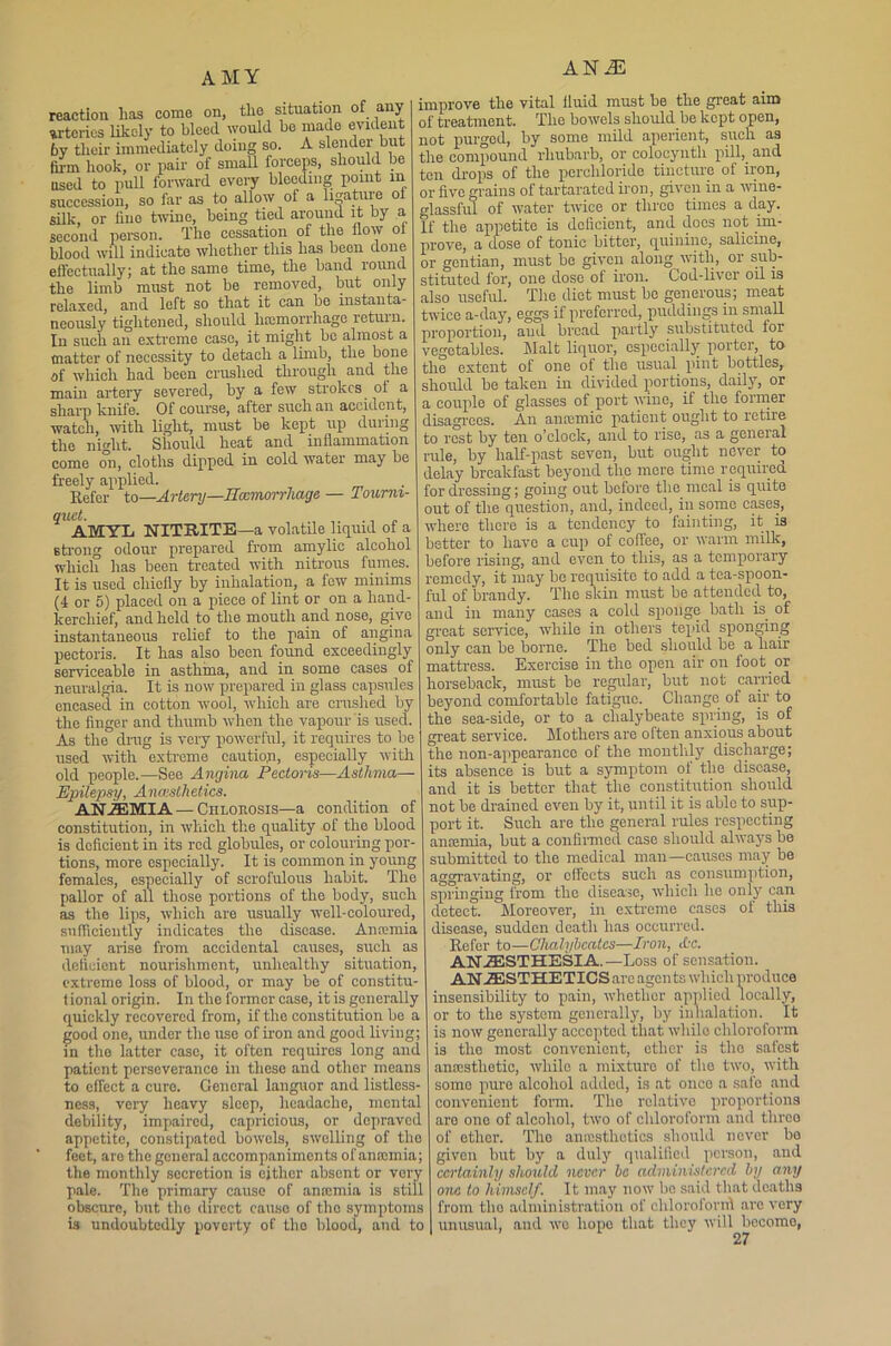 AMY reaction lias come on, tlie situation of any arteries likely to bleed would be made evident by their immediately doing so. A slender but firm hook, or pair of small forceps, should be used to pull forward every bleeding point m succession, so far as to allow of a lijratuie o silk, or fine twine, being tied around it by a second person. The cessation of the flow oi blood will indicate whether this has been done effectually; at the same time, the band round the limb must not be removed, but only relaxed, and loft so that it can be instanta- neously tightened, should haemorrhage return. In such an extreme case, it might be almost a matter of necessity to detach a limb, the bone of which had been crushed through and the main artery severed, by a few strokes ot a sharp knife. Of course, after such an accident, watch, with light, must be kept up during the night. Should heat and inflammation come on, cloths dipped in cold water may be freely applied. Refer to—Artery—Haemorrhage — Tourni- quet. , AMYL NITBITE—a volatile liquid of a strong odour prepared from amylic alcohol which has been treated with nitrous fumes. It is used chiefly by inhalation, a few minims (4 or 5) placed on a piece of lint or on a hand- kerchief, and held to the mouth and nose, give instantaneous relief to the pain of angina pectoris. It has also been found exceedingly serviceable in asthma, and in some cases of neuralgia. It is now prepared in glass capsules encased in cotton wool, which are crushed by the finger and thumb when the vapour is used. As the drug is very powerful, it requires to be used with extreme cautiop, especially with old people.—See Angina Pectoris—Asthma— Epilepsy, Anaesthetics. ANEMIA—Chlorosis—a condition of constitution, in which the quality of the blood is deficient in its red globules, or colouring por- tions, more especially. It is common in young females, especially of scrofulous habit. The pallor of all those portions of the body, such as the lips, which are usually well-coloured, sufficiently indicates the disease. Anaemia may arise from accidental causes, such as deficient nourishment, unhealthy situation, extreme loss of blood, or may be of constitu- tional origin. In the former case, it is generally quickly recovered from, if the constitution be a good one, under the use of iron and good living; in the latter case, it often requires long and patient perseverance in these and other means to effect a cure. General languor and listless- ness, very heavy sleep, headache, mental debility, impaired, capricious, or depravod appetite, constipated bowels, swelling of the feet, are the general accompaniments of anaemia; the monthly secretion is either absent or very pale. The primary cause of anaemia is still obscure, but the direct cause of tho symptoms is undoubtedly poverty of tho blood, and to ANiE improve the vital fluid must be the great aim of treatment. The bowels should be kept open, not purged, by some mild aperient, such as the compound rhubarb, or colocyntli pill, and ten drops of the percliloride tincture of iron, or five grains of tartarated iron, given in a wine- glassful of water twice or three times a day. If the appetite is deficient, and does not im- prove, a dose of tonic bitter, quinine, salieine, or gentian, must be given along with, or sub- stituted for, one dose of iron. Cod-liver oil is also useful. The diet must be generous; meat twice a-day, eggs if preferred, puddings in small proportion, and bread partly substituted for vegetables. Malt liquor, especially porter, to the extent of one ot the usual pint bottles,, should be taken in divided portions, daily, or a couple of glasses of port wine, if tho former disagrees. An anremic patient ought to retire to rest by ten o’clock, and to rise, as a general rule, by half-past seven, but ought never to delay breakfast beyond the mere time required for dressing; going out bciore the meal is quite out of the question, and, indeed, in some cases, where there is a tendency to fainting, it is better to have a cup of coffee, or warm milk, before rising, and even to this, as a temporary remedy, it may bo requisite to add a tea-spoon- ful of brandy. The skin must be attended to, and in many cases a cold sponge bath is of great service, while in others tepid sponging only can be borne. The bed should be a hair mattress. Exercise in tho open air on foot or horseback, must be regular, but not carried beyond comfortable fatigue. Change of air to the sea-side, or to a chalybeate spring, is of great service. Mothers are often anxious about the non-appearance of the monthly discharge; its absence is but a symptom of the disease, and it is better that the constitution should not be drained even by it, until it is able to sup- port it. Such are the general rules respecting anaemia, but a confirmed case should always be submitted to the medical man—causes may be aggravating, or effects such as consumption, springing from the disease, which he only can detect. Moreover, in extreme cases of this disease, sudden death has occurred. Refer to—Chalybcatcs—Iron, cOc. ANESTHESIA.—Loss of sensation. ANESTHETICS are agents which produce insensibility to pain, whether applied locally, or to the system generally, by inhalation. It is now generally accepted that while chloroform is tho most convenient, ether is tho safest anaistlietic, while a mixture of the two, with some pure alcohol added, is at once a safe and convenient form. The relative proportions aro one of alcohol, two of chloroform and throe of ether. Tho anrusthctics should never bo givon but by a duly qualified person, and certainly should never be administered by any one to himself. It may now bo said that deaths from tho administration of chlorofornl are very unusual, and wo liopo that they will bccomo,