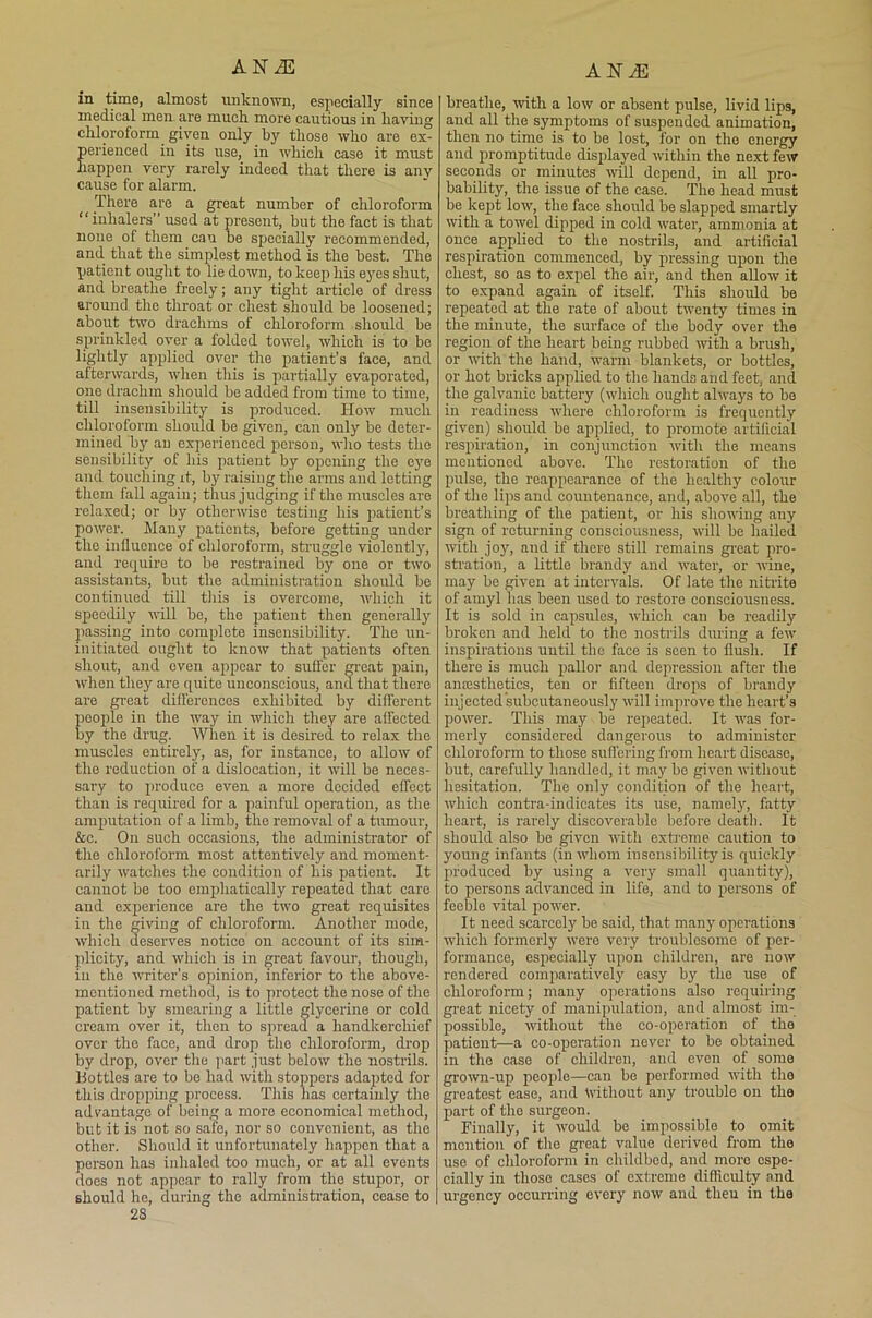 ANiE ANJE in time, almost unknown, especially since medical men are mucli more cautious in having chloroform given only by those who are ex- perienced in its use, in which case it must happen very rarely indeed that there is anv cause for alarm. There are a great number of chloroform “ inhalers” used at present, but the fact is that none of them can be specially recommended, and that the simplest method is the best. The patient ought to lie down, to keep his eyes shut, and breathe freely; any tight article of dress around the throat or chest should be loosened; about two drachms of chloroform should be sprinkled over a folded towel, which is to he lightly applied over the patient’s face, and afterwards, when this is partially evaporated, one drachm should be added from time to time, till insensibility is produced. How much chloroform should be given, can only he deter- mined an experienced person, who tests the sensibility of his patient by opening the eye and touching it, by raising the arms and lotting them fall again; thus judging if the muscles are relaxed; or by otherwise testing his patient’s power. Many patients, before getting under the influence of chloroform, struggle violently, and require to be restrained by one or two assistants, but the administration should be continued till this is overcome, which it speedily will be, the patient then generally passing into complete insensibility. The un- initiated ought to know that patients often shout, and even appear to suffer great pain, when they are quite unconscious, and that there are great differences exhibited by different people in the way in which they are affected by the drug. When it is desired to relax the muscles entirely, as, for instance, to allow of the reduction of a dislocation, it will be neces- sary to produce even a more decided effect than is required for a painful operation, as the amputation of a limb, the removal of a tumour, &c. On such occasions, the administrator of the chloroform most attentively and moment- arily watches the condition of his patient. It cannot be too emphatically repeated that care and experience are the two great requisites in the giving of chloroform. Another mode, which deserves notico on account of its sim- plicity, and which is in great favour, though, in the uniter's opinion, inferior to the above- mentioned method, is to protect the nose of the patient by smearing a little glycerine or cold cream over it, then to spread a handkerchief over the face, and drop the chloroform, drop by drop, over the part just below the nostrils. Bottles are to be had with stoppers adapted for this dropping process. This has certainly the advantage of being a more economical method, but it is not so safe, nor so convenient, as the other. Should it unfortunately happen that a person has inhaled too much, or at all events does not appear to rally from the stupor, or should ho, during the administration, cease to 2S breathe, with a low or absent pulse, livid lips, and all the symptoms of suspended animation, then no time is to be lost, for on the energy and promptitude displayed within the next few seconds or minutes will depend, in all pro- bability, the issue of the case. The head must be kept low, the face should be slapped smartly with a towel dipped in cold water, ammonia at once applied to the nostrils, and artificial respiration commenced, by pressing upon the chest, so as to expel the air, and then allow it to expand again of itself. This should be repeated at the rate of about twenty times in the minute, the surface of the body over the region of the heart being rubbed with a brush, or with the hand, warm blankets, or bottles, or hot bricks applied to the hands and feet, and the galvanic battery (which ought always to be in readiness where chloroform is frequently given) should be applied, to promote artificial respiration, in conjunction with the means mentioned above. The restoration of the pulse, the reappearance of the healthy colour of the lips and countenance, and, above all, the breathing of the patient, or his showing any sign of returning consciousness, will be hailed with joy, and if there still remains great pro- stration, a little brandy and water, or wine, may be given at intervals. Of late the nitrite of amyl has been used to restore consciousness. It is sold in capsules, which can be readily broken and held to the nostrils during a few inspirations until the face is seen to flush. If there is much pallor and depression after the anesthetics, ten or fifteen drops of brandy injected subcutaneously will improve the heart’s power. This may be repeated. It was for- merly considered dangerous to administer chloroform to those suffering from heart disease, but, carefully handled, it may be given without hesitation. The only condition of the heart, which contra-indicates its use, namely, fatty heart, is rarely discoverable before death. It should also be given with extreme caution to young infants (in whom insensibility is quickly produced by using a very small quantity), to persons advanced in life, and to persons of feeble vital power. It need scarcely be said, that many operations which formerly were very troublesome of per- formance, especially upon children, are now rendered comparatively easy by the use of chloroform; many operations also requiring great nicety of manipulation, and almost im- possible, without the co-operation of the patient—a co-operation never to be obtained in the case of children, and even of some grown-up people—can be performed with the greatest ease, and Without any trouble on the part of the surgeon. Finally, it would be impossible to omit mention of the great value derived from the use of chloroform in childbed, and more espe- cially in those cases of extreme difficulty and urgency occurring every now and theu in the