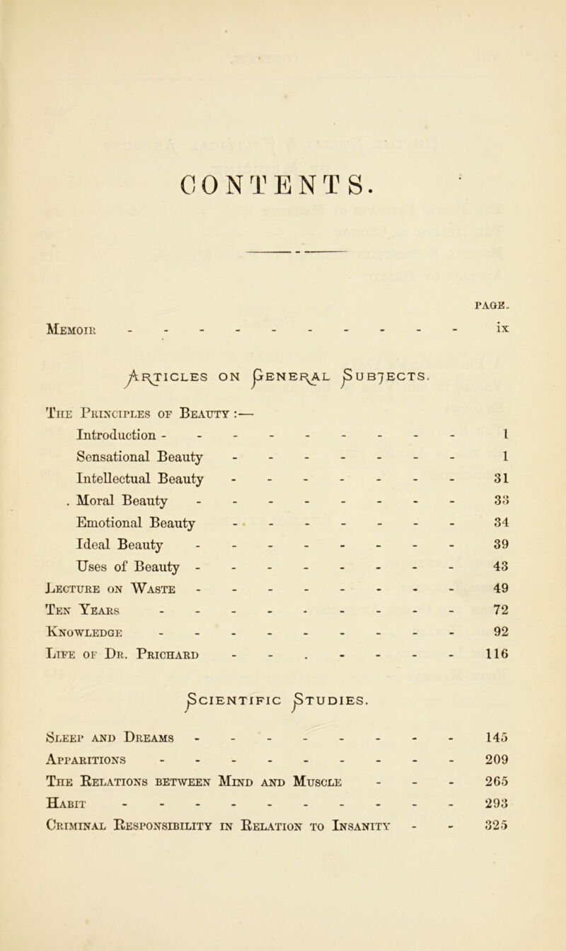 CONTENTS. PAGE. Memoir ix y^I^TICLES ON jjrENEi^AL jSuB7ECTS. The Principles of Beauty :— Introduction -------- - 1 Sensational Beauty 1 Intellectual Beauty - -- -- -- 31 . Moral Beauty 33 Emotional Beauty - -- -- -- 34 Ideal Beauty - -- -- -- - 39 Uses of Beauty - -- -- -- - 43 Lecture on Waste 49 Ten Years - -- -- -- -- 72 Knowledge - -- -- -- -- 92 Life of Dr. Prichard - - . - - - - 116 ^Scientific JStudies. Sleep and Dreams - - - - - - - - 145 Apparitions -209 The [Relations between Mind and Muscle - - - 265 Habit - - - 293 Criminal Eesponsibility in Relation to Insanity - - 325