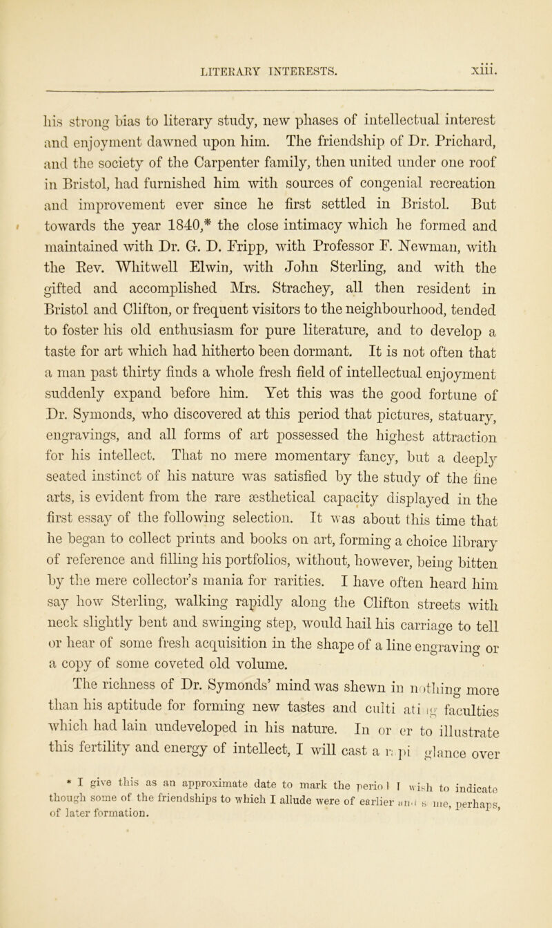 his strong bias to literary study, new phases of intellectual interest and enjoyment dawned upon him. The friendship of Dr. Prichard, and the society of the Carpenter family, then united under one roof in Bristol, had furnished him with sources of congenial recreation and improvement ever since he first settled in Bristol. But towards the year 1840,* the close intimacy which he formed and maintained with Dr. G. D. Fripp, with Professor F. Newman, with the Kev. Whit well El win, with John Sterling, and with the gifted and accomplished Mrs. Strachey, all then resident in Bristol and Clifton, or frequent visitors to the neighbourhood, tended to foster his old enthusiasm for pure literature, and to develop a taste for art which had hitherto been dormant. It is not often that a man past thirty finds a whole fresh field of intellectual enjoyment suddenly expand before him. Yet this was the good fortune of Dr. Symonds, who discovered at this period that pictures, statuary, engravings, and all forms of art possessed the highest attraction for his intellect. That no mere momentary fancy, but a deeply seated instinct of his nature was satisfied by the study of the fine arts, is evident from the rare sesthetical capacity displayed in the first essay of the following selection. It was about this time that he began to collect prints and books on art, forming a choice library of reference and filling his portfolios, without, however, being bitten by the mere collector’s mania for rarities. I have often heard him say how Sterling, walking rapidly along the Clifton streets with neck slightly bent and swinging step, would hail his carriage to tell or hear of some fresh acquisition in the shape of a line engravino- or a copy of some coveted old volume. The richness of Dr. Symonds’ mind was shewn in nothing more than his aptitude for forming new tastes and culti ati ig faculties which had lain undeveloped in his nature. In or er to illustrate this fertility and energy of intellect, I will cast a r; pi glance over * I gi\e this as an approximate date to mark the perio I I wish to indicate though some of the friendships to which I allude were of earlier »n.i s me neriiqT>c? of later formation.