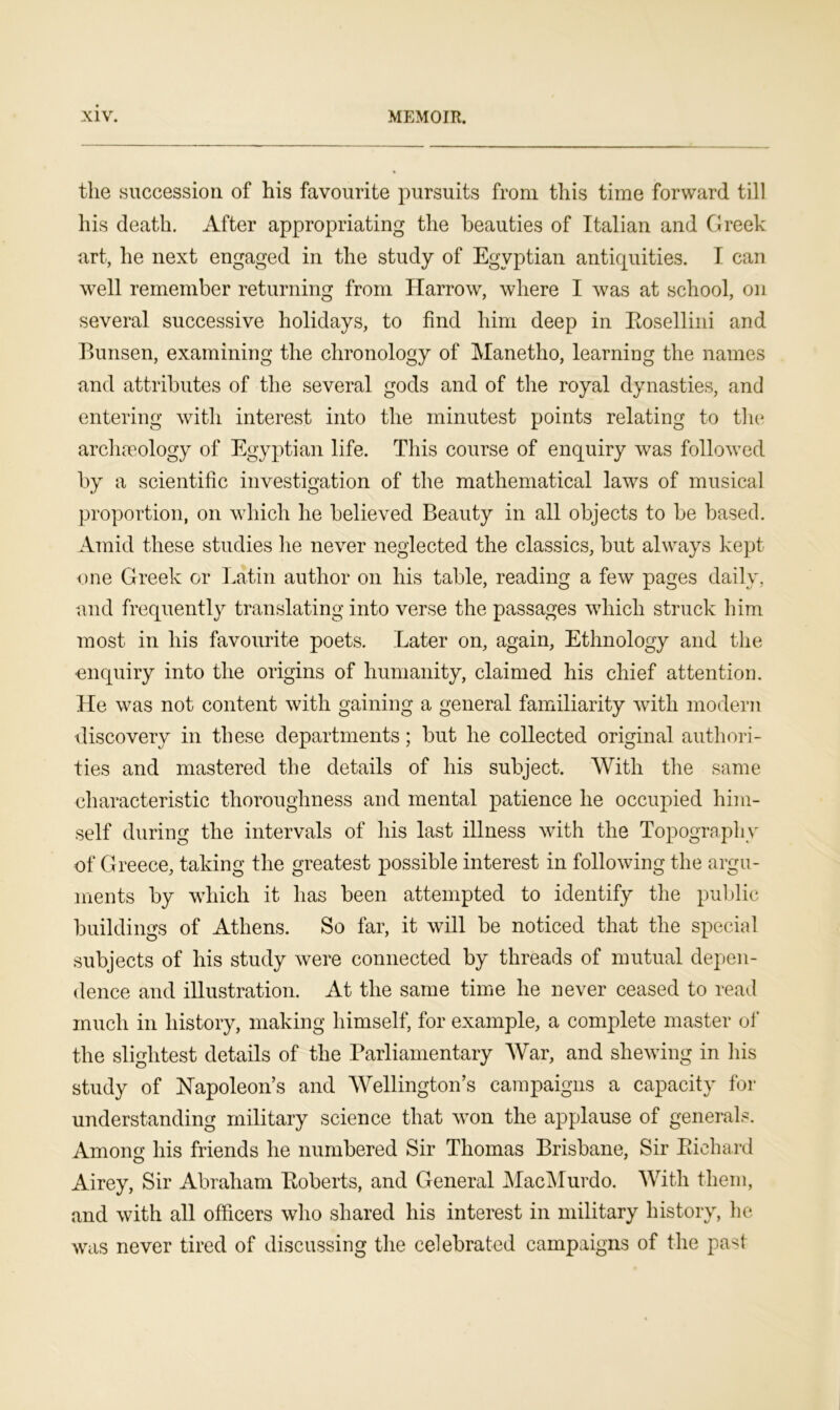 the succession of his favourite pursuits from this time forward till his death. After appropriating the beauties of Italian and Greek art, he next engaged in the study of Egyptian antiquities. I can well remember returning from Harrow, where I was at school, on several successive holidays, to find him deep in Bosellini and Bunsen, examining the chronology of Manetho, learning the names and attributes of the several gods and of the royal dynasties, and entering with interest into the minutest points relating to the archaeology of Egyptian life. This course of enquiry was followed by a scientific investigation of the mathematical laws of musical proportion, on which he believed Beauty in all objects to be based. Amid these studies lie never neglected the classics, but always kept- one Greek or Latin author on his table, reading a few pages daily, and frequently translating into verse the passages which struck him most in his favourite poets. Later on, again, Ethnology and the enquiry into the origins of humanity, claimed his chief attention. He was not content with gaining a general familiarity with modern discovery in these departments; but he collected original authori- ties and mastered the details of his subject. With the same characteristic thoroughness and mental patience he occupied him- self during the intervals of his last illness with the Topography of Greece, taking the greatest possible interest in following the argu- ments by which it has been attempted to identify the public buildings of Athens. So far, it will be noticed that the special subjects of his study were connected by threads of mutual depen- dence and illustration. At the same time he never ceased to read much in history, making himself, for example, a complete master of the slightest details of the Parliamentary War, and shewing in his study of Napoleon’s and Wellington’s campaigns a capacity for understanding military science that won the applause of generals. Among his friends he numbered Sir Thomas Brisbane, Sir Pilchard Airey, Sir Abraham Boberts, and General MacMurdo. With them, and with all officers who shared his interest in military history, he was never tired of discussing the celebrated campaigns of the past