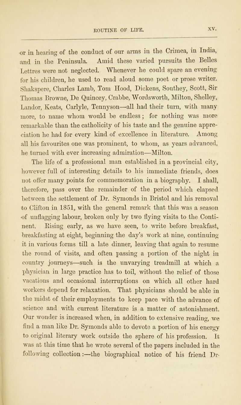 110UTINE OF LIFE. or in hearing of the conduct of our arms in the Crimea, in India, and in the Peninsula. Amid these varied pursuits the Belles Lettres were not neglected. Whenever he could spare an evening- for his children, he used to read aloud some poet or prose writer. Shakspere, Charles Lamb, Tom Hood, Dickens, Southey, Scott, Sir Thomas Browne, De Quincey, Crabbe, Wordsworth, Milton, Shelley, Landor, Keats, Carlyle, Tennyson—all had their turn, with many more, to name whom would be endless ; for nothing was more remarkable than the catholicity of his taste and the genuine appre- ciation he had for every kind of excellence in literature. Among all his favourites one was prominent, to whom, as years advanced, he turned with ever increasing admiration—Milton. The life of a professional man established in a provincial city, however full of interesting details to his immediate friends, does not offer many points for commemoration in a biography. I shall, therefore, pass over the remainder of the period which elapsed between the settlement of Dr. Symonds in Bristol and his removal to Clifton in 1851, with the general remark that this was a season •of unflagging labour, broken only by two flying visits to the Conti- nent. Rising early, as we have seen, to write before breakfast, breakfasting at eight, beginning the day’s work at nine, continuing it in various forms till a late dinner, leaving that again to resume the round of visits, and often passing a portion of the night in country journeys—such is the unvarying treadmill at which a physician in large practice has to toil, without the relief of those vacations and occasional interruptions on which all other hard workers depend for relaxation. That physicians should be able in the midst of their employments to keep pace with the advance of science and with current literature is a matter of astonishment. Our wonder is increased when, in addition to extensive reading, we find a man like Dr. Symonds able to devote a portion of his energy to original literary work outside the sphere of his profession. It was at this time that he wrote several of the papers included in the following collection:—the biographical notice of his friend Dr-
