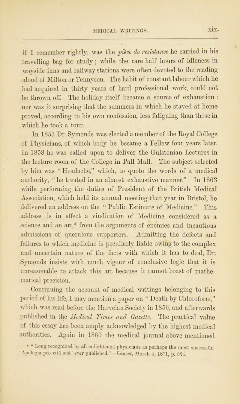MEDICAL WRITINGS. if I remember rightly, was the piece dc resistance he carried in his travelling bag for study ; while the rare half hours of idleness in wayside inns and railway stations were often devoted to the reading aloud of Milton or Tennyson. The habit of constant labour which he had acquired in thirty years of hard professional work, could not be thrown off. The holiday itself became a source of exhaustion : nor was it surprising that the summers in which he stayed at home proved, according to his own confession, less fatiguing than those in which he took a tour. In 1853 Dr. Symonds was elected a member of the Royal College of Physicians, of which body he became a Fellow four years later. In 1858 he was called upon to deliver the Gulstonian Lectures in the lecture room of the College in Pall Mall. The subject selected by him was “ Headache,” which, to quote the words of a medical authority, “he treated in an almost exhaustive manner.” In 1863 while performing the duties of President of the British Medical Association, which held its annual meeting that year in Bristol, he delivered an address on the “ Public Estimate of Medicine.” This .address is in effect a vindication of Medicine considered as a science and an art,* from the arguments of enemies and incautious admissions of querulous supporters. Admitting the defects and failures to which medicine is peculiarly liable owing to the complex and uncertain nature of the facts with which it has to deal, Dr. Symonds insists with much vigour of conclusive logic that it is unreasonable to attack this art because it cannot boast of mathe- matical precision. Continuing the account of medical writings belonging to this period of his life, I may mention a paper on “ Death by Chloroform,” which was read before the ITarveian Society in 1856, and afterwards published in the Medical Times and Gazette. The practical value of this essay has been amply acknowledged by the highest medical -authorities. Again in 1860 the medical journal above mentioned * “ Long recognized by all enlightened physicians as perhaps the most successful * Apologia pro vita sua’ ever published.”—Lancet, March 4, 1871, p. 321.