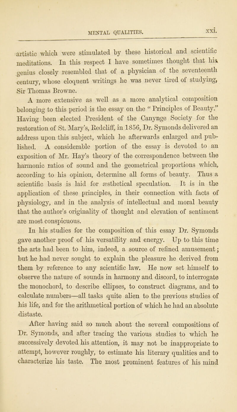 MENTAL QUALITIES. artistic wliicli were stimulated by these historical and scientific meditations. In this respect I have sometimes thought that liia genius closely resembled that of a physician of the seventeenth century, whose eloquent writings he was never tired of studying, Sir Thomas Browne. A more extensive as well as a more analytical composition belonging to this period is the essay on the “ Principles of Beauty.” Having been elected President of the Canynge Society for the restoration of St. Mary’s, Bedcliff, in 1856, Dr. Symonds delivered an address upon this subject, which he afterwards enlarged and pub- lished. A considerable portion of the essay is devoted to an exposition of Mr. Hay’s theory of the correspondence between the harmonic ratios of sound and the geometrical proportions which, according to his opinion, determine all forms of beauty. Thus a scientific basis is laid for sesthetical speculation. It is in the application of these principles, in their connection with facts of physiology, and in the analysis of intellectual and moral beauty that the author’s originality of thought and elevation of sentiment are most conspicuous. In his studies for the composition of this essay Dr. Symonds gave another proof of his versatility and energy. Up to this time the arts had been to him, indeed, a source of refined amusement; but he had never sought to explain the pleasure he derived from them by reference to any scientific law. He now set himself to observe the nature of sounds in harmony and discord, to interrogate the monochord, to describe ellipses, to construct diagrams, and to calculate numbers—all tasks quite alien to the previous studies of his life, and for the arithmetical portion of which he had an absolute distaste. After having said so much about the several compositions of Dr. Symonds, and after tracing the various studies to which he successively devoted his attention, it may not be inappropriate to attempt, however roughly, to estimate his literary qualities and to characterize his taste. The most prominent features of his mind