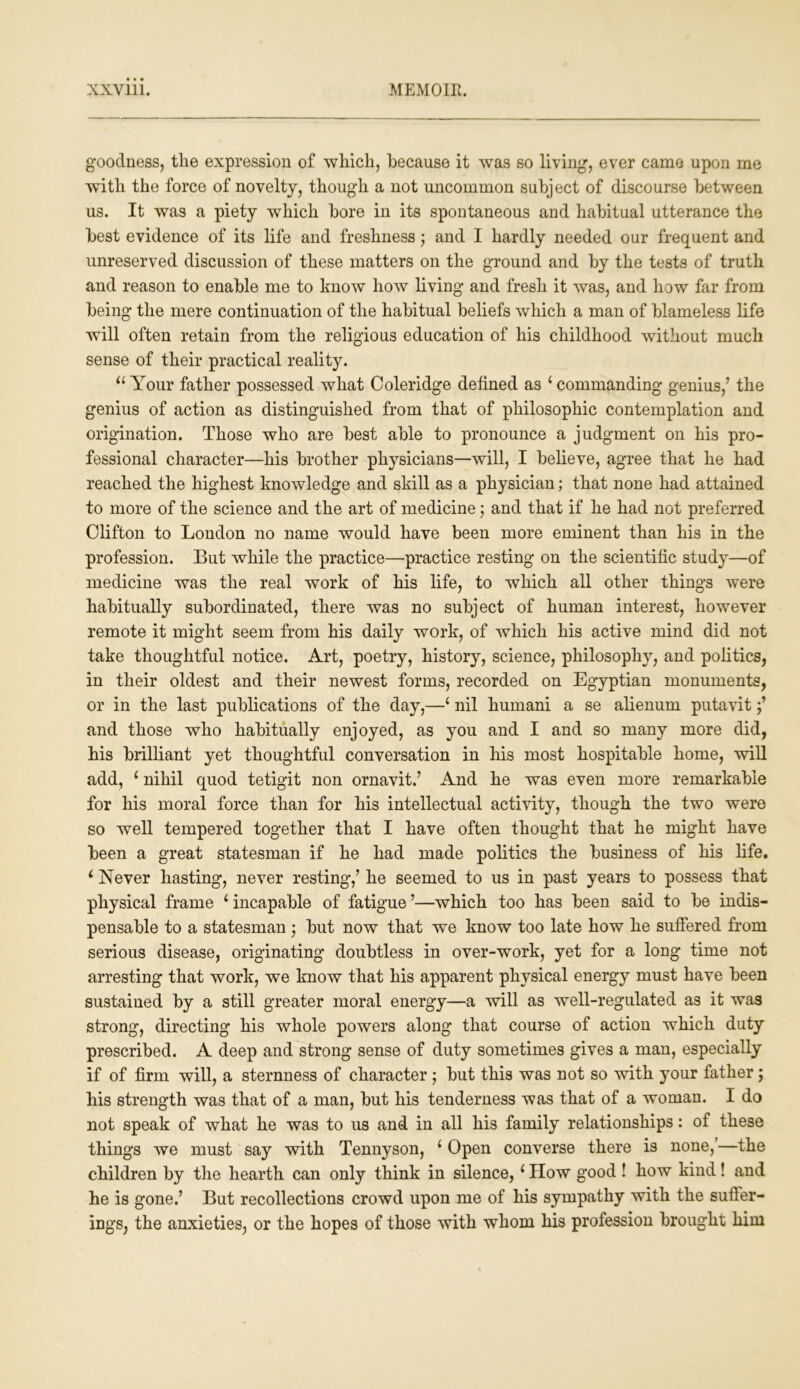goodness, the expression of which, because it was so living, ever came upon rne with the force of novelty, though a not uncommon subject of discourse between us. It was a piety which bore in its spontaneous and habitual utterance the best evidence of its life and freshness; and I hardly needed our frequent and unreserved discussion of these matters on the ground and by the tests of truth and reason to enable me to know how living and fresh it was, and how far from being the mere continuation of the habitual beliefs which a man of blameless life will often retain from the religious education of his childhood without much sense of their practical reality. u Your father possessed what Coleridge defined as ‘ commanding genius,’ the genius of action as distinguished from that of philosophic contemplation and origination. Those who are best able to pronounce a judgment on his pro- fessional character—his brother physicians—will, I believe, agree that he had reached the highest knowledge and skill as a physician; that none had attained to more of the science and the art of medicine; and that if he had not preferred Clifton to London no name would have been more eminent than his in the profession. But while the practice—practice resting on the scientific study—of medicine was the real work of his life, to which all other things were habitually subordinated, there was no subject of human interest, however remote it might seem from his daily work, of which his active mind did not take thoughtful notice. Art, poetry, history, science, philosophy, and politics, in their oldest and their newest forms, recorded on Egyptian monuments, or in the last publications of the day,—c nil hurnani a se alienum putavit and those who habitually enjoyed, as you and I and so many more did, his brilliant yet thoughtful conversation in his most hospitable home, will add, * nihil quod tetigit non ornavit.’ And he was even more remarkable for his moral force than for his intellectual activity, though the two were so well tempered together that I have often thought that he might have been a great statesman if he had made politics the business of his life. L Never hasting, never resting,’ he seemed to us in past years to possess that physical frame i incapable of fatigue ’—which too has been said to be indis- pensable to a statesman; but now that we know too late how he suffered from serious disease, originating doubtless in over-work, yet for a long time not arresting that work, we know that his apparent physical energy must have been sustained by a still greater moral energy—a will as well-regulated as it was strong, directing his whole powers along that course of action which duty prescribed. A deep and strong sense of duty sometimes gives a man, especially if of firm will, a sternness of character ; but this was not so with your father; his strength was that of a man, but his tenderness was that of a woman. I do not speak of what he was to us and in all his family relationships: of these things we must say with Tennyson, ; Open converse there is none,’—the children by the hearth can only think in silence,(How good ! how kind! and he is gone.’ But recollections crowd upon me of his sympathy with the suffer- ings, the anxieties, or the hopes of those with whom his profession brought him
