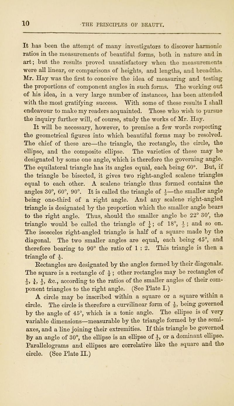 It has been the attempt of many investigators to discover harmonic ratios in the measurements of beautiful forms, both in nature and in art; but the results proved unsatisfactory when the measurements were all linear, or comparisons of heights, and lengths, and breadths. Mr. Hay was the first to conceive the idea of measuring and testing the proportions of component angles in such forms. The working out of his idea, in a very large number of instances, has been attended with the most gratifying success. With some of these results I shall endeavour to make my readers acquainted. Those who wish to pursue the inquiry further will, of course, study the works of Mr. Hay. It will be necessary, however, to premise a few words respecting the geometrical figures into which beautiful forms may be resolved. The chief of these are—the triangle, the rectangle, the circle, the ellipse, and the composite ellipse. The varieties of these may be designated by some one angle, which is therefore the governing angle. The equilateral triangle has its angles equal, each being 60°. But, if the triangle be bisected, it gives two right-angled scalene triangles equal to each other. A scalene triangle thus formed contains the angles 30°, 60°, 90°. It is called the triangle of J—the smaller angle being one-third of a right angle. And any scalene right-angled triangle is designated by the proportion which the smaller angle bears to the right angle. Thus, should the smaller angle be 22° 30', the triangle would be called the triangle of J; of 18°, A; and so on. The isosceles right-angled triangle is half of a square made by the diagonal. The two smaller angles are equal, each being 45°, and therefore bearing to 90° the ratio of 1 : 2. This triangle is then a triangle of ^. Rectangles are designated by the angles formed by their diagonals. The square is a rectangle of ^ ; other rectangles may be rectangles of A, A? &c., according to the ratios of the smaller angles of their com- ponent triangles to the right angle. (See Plate I.) A circle may be inscribed within a square or a square within a circle. The circle is therefore a curvilinear form of being governed by the angle of 45°, which is a tonic angle. The ellipse is of very variable dimensions—measurable by the triangle formed by the semi- axes, and a line joining their extremities. If this triangle be governed by an angle of 30°, the ellipse is an ellipse of or a dominant ellipse. Parallelograms and ellipses are correlative like the square and the circle. (See Plate II.)