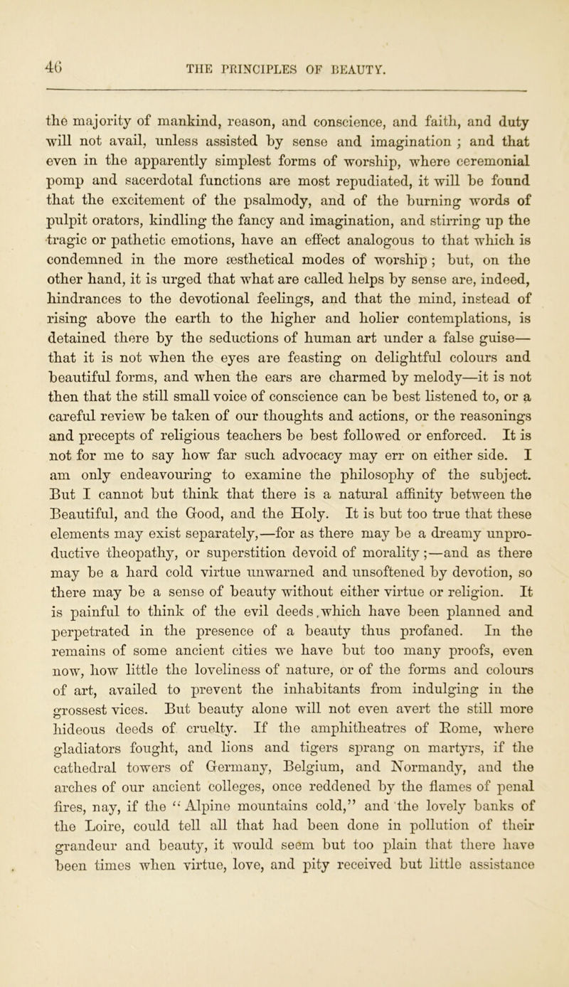 4G the majority of mankind, reason, and conscience, and faith, and duty will not avail, unless assisted by sense and imagination ; and that even in the apparently simplest forms of worship, where ceremonial pomp and sacerdotal functions are most repudiated, it will be found that the excitement of the psalmody, and of the burning words of pulpit orators, kindling the fancy and imagination, and stirring up the tragic or pathetic emotions, have an effect analogous to that which is condemned in the more sesthetical modes of worship ; but, on the other hand, it is urged that what are called helps by sense are, indeed, hindrances to the devotional feelings, and that the mind, instead of rising above the earth to the higher and holier contemplations, is detained there by the seductions of human art under a false guise— that it is not when the eyes are feasting on delightful colours and beautiful forms, and when the ears are charmed by melody—it is not then that the still small voice of conscience can be best listened to, or a careful review be taken of our thoughts and actions, or the reasonings and precepts of religious teachers be best followed or enforced. It is not for me to say how far such advocacy may err on either side. I am only endeavouring to examine the philosophy of the subject. But I cannot but think that there is a natural affinity between the Beautiful, and the Good, and the Holy. It is but too true that these elements may exist separately,—for as there may be a dreamy unpro- ductive theopathy, or superstition devoid of morality;—and as there may be a hard cold virtue unwarned and unsoftened by devotion, so there may be a sense of beauty without either virtue or religion. It is painful to think of the evil deeds,which have been planned and perpetrated in the presence of a beauty thus profaned. In the remains of some ancient cities we have but too many proofs, even now, how little the loveliness of nature, or of the forms and colours of art, availed to prevent the inhabitants from indulging in the grossest vices. But beauty alone will not even avert the still more hideous deeds of cruelty. If the amphitheatres of Borne, where gladiators fought, and lions and tigers sprang on martyrs, if the cathedral towers of Germany, Belgium, and Normandy, and the arches of our ancient colleges, once reddened by the flames of penal fires, nay, if the “ Alpine mountains cold,” and the lovely banks of the Loire, could tell all that had been done in pollution of their grandeur and beauty, it would seem but too plain that there have been times when virtue, love, and pity received but little assistance