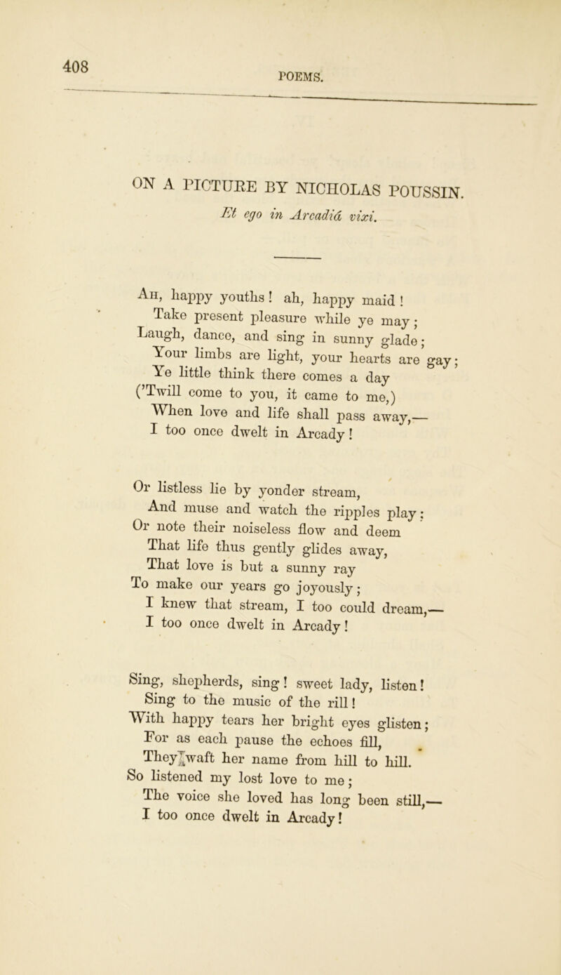 POEMS. ON A PICTURE BY NICHOLAS POUSSIN. Et ego in Arcadia vixi. Ah, happy youths ! ah, happy maid ! Take present pleasure while ye may ; Laugh, dance, and sing in sunny glade; Your limbs are light, your hearts are gay; Ye little think there comes a day (’Twill come to you, it came to me,) When love and life shall pass away,— I too once dwelt in Arcady ! Or listless lie by yonder stream, And muse and watch the ripples play: Or note their noiseless flow and deem That life thus gently glides away, That love is but a sunny ray To make our years go joyously; I knew that stream, I too could dream,— I too once dwelt in Arcady! Sing, shepherds, sing! sweet lady, listen! Sing to the music of the rill! With happy tears her bright eyes glisten; For as each pause the echoes fill, Theyjwaft her name from hill to hill. So listened my lost love to me; The voice she loved has long been still, I too once dwelt in Arcady!