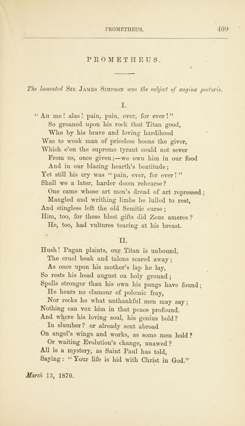 PROMETHEUS. The lamented Sir James Simpson was the subject of angina pectoris. I. u Ah me ! alas ! pain, pain, ever, for ever ! ” So groaned upon his rock that Titan good, Who by his brave and loving hardihood Was to weak man of priceless boons the giver, Which e’en the supreme tyrant could not sever From us, once given;—we own him in our food And in our blazing hearth’s beatitude; Yet still his cry was “ pain, ever, for ever!” Shall we a later, harder doom rehearse ? One came whose art men’s dread of art repressed ; Mangled and writhing limbs he lulled to rest, And stingless left the old Semitic curse ; Him, too, for these blest gifts did Zens amerce ? He, too, had vultures tearing at his breast. II. Hush! Pagan plaints, our Titan is unbound, The cruel beak and talons scared away; As once upon his mother’s lap he lay, So rests his head august on holy ground ; Spells stronger than his own his pangs have found; He hears no clamour of polemic fray, Nor recks he what unthankful men may say 5 Nothing can vex him in that peace profound. And where his loving soul, his genius bold? In slumber? or already sent abroad On angel’s wings and works, as some men hold ? Or waiting Evolution’s change, unawed? All is a mystery, as Saint Paul has told, Saying: “ Your life is hid with Christ in God.” March 13, 1870.