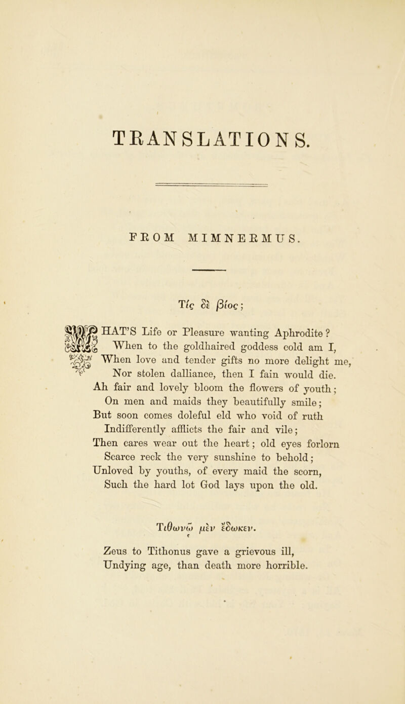 TRANSLATIONS. FROM MIMNERMUS. T/V cl {3 loc; WiB HAT’S Life or Pleasure wanting Aphrodite ? When to the goldhaired goddess cold am I, When love and tender gifts no more delight me Nor stolen dalliance, then I fain would die. Ah fair and lovely bloom the flowers of youth; On men and maids they beautifully smile; But soon comes doleful eld who void of ruth Indifferently afflicts the fair and vile; Then cares wear out the heart; old eyes forlorn Scarce reck the very sunshine to behold ; Unloved by youths, of every maid the scorn, Such the hard lot God lays upon the old. T lOdJVlO /ulv eSlOK£l’. C Zeus to Tithonus gave a grievous ill, Undying age, than death more horrible.