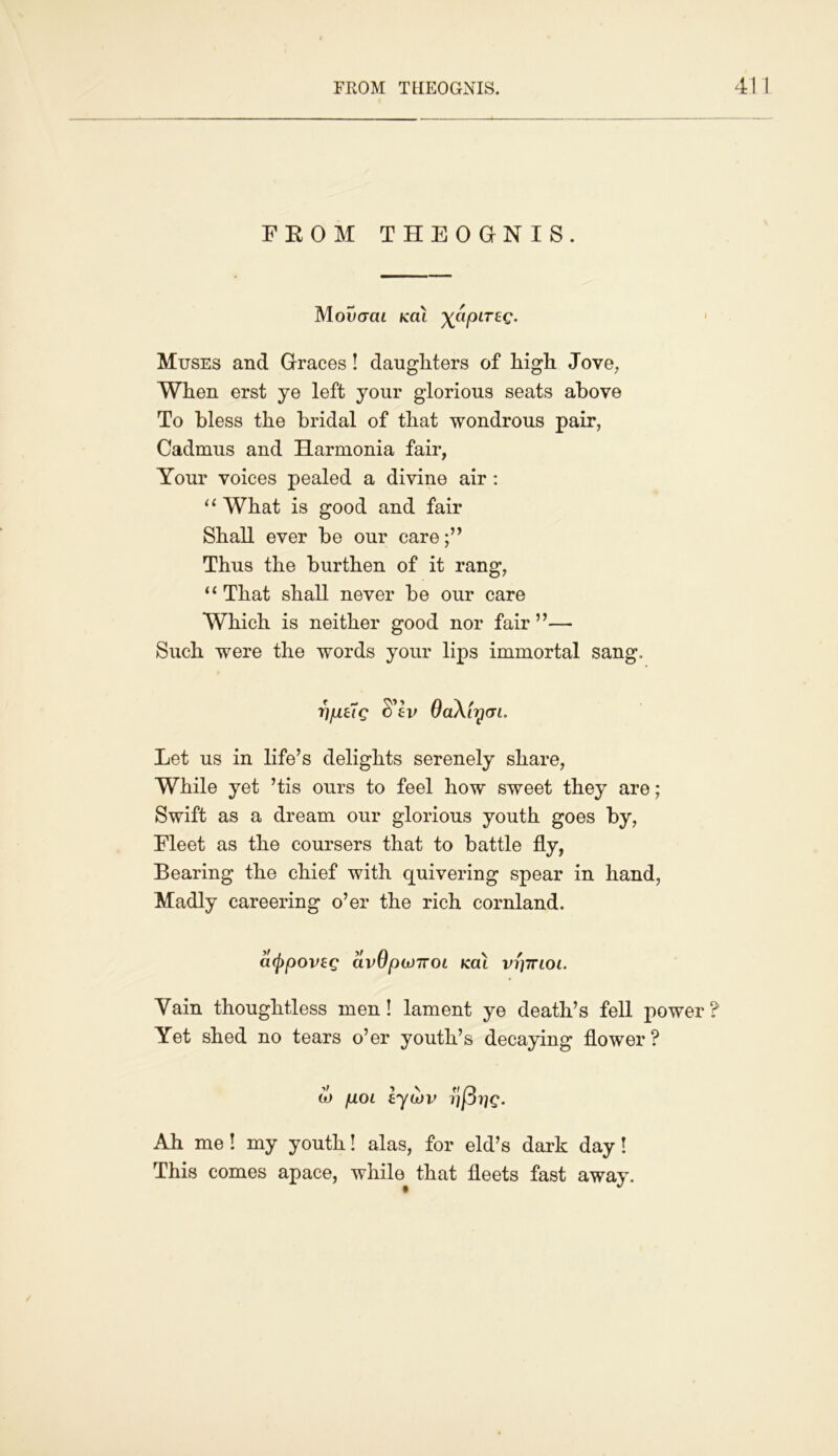 PROM THEOGNIS. 41 1 FROM THEOGNIS. Moucrcu kcu ^cipireg. Muses and Graces! daughters of high Jove, When erst ye left your glorious seats above To bless the bridal of that wondrous pair, Cadmus and Harmonia fair, Your voices pealed a divine air : “ What is good and fair Shall ever be our care Thus the burthen of it rang, “ That shall never be our care Which is neither good nor fair ”— Such were the words your lips immortal sang, 17pug S'ev QaXiycn. Let us in life’s delights serenely share, While yet ’tis ours to feel how sweet they are; Swift as a dream our glorious youth goes by, Fleet as the coursers that to battle fly, Bearing the chief with quivering spear in hand, Madly careering o’er the rich cornland. cttppoveg avOpojnoL kat vryinoi. Vain thoughtless men! lament ye death’s fell power ? Yet shed no tears o’er youth’s decaying flower ? to pot lytbv y(3rig. Ah me ! my youth! alas, for eld’s dark day! This comes apace, while that fleets fast away.