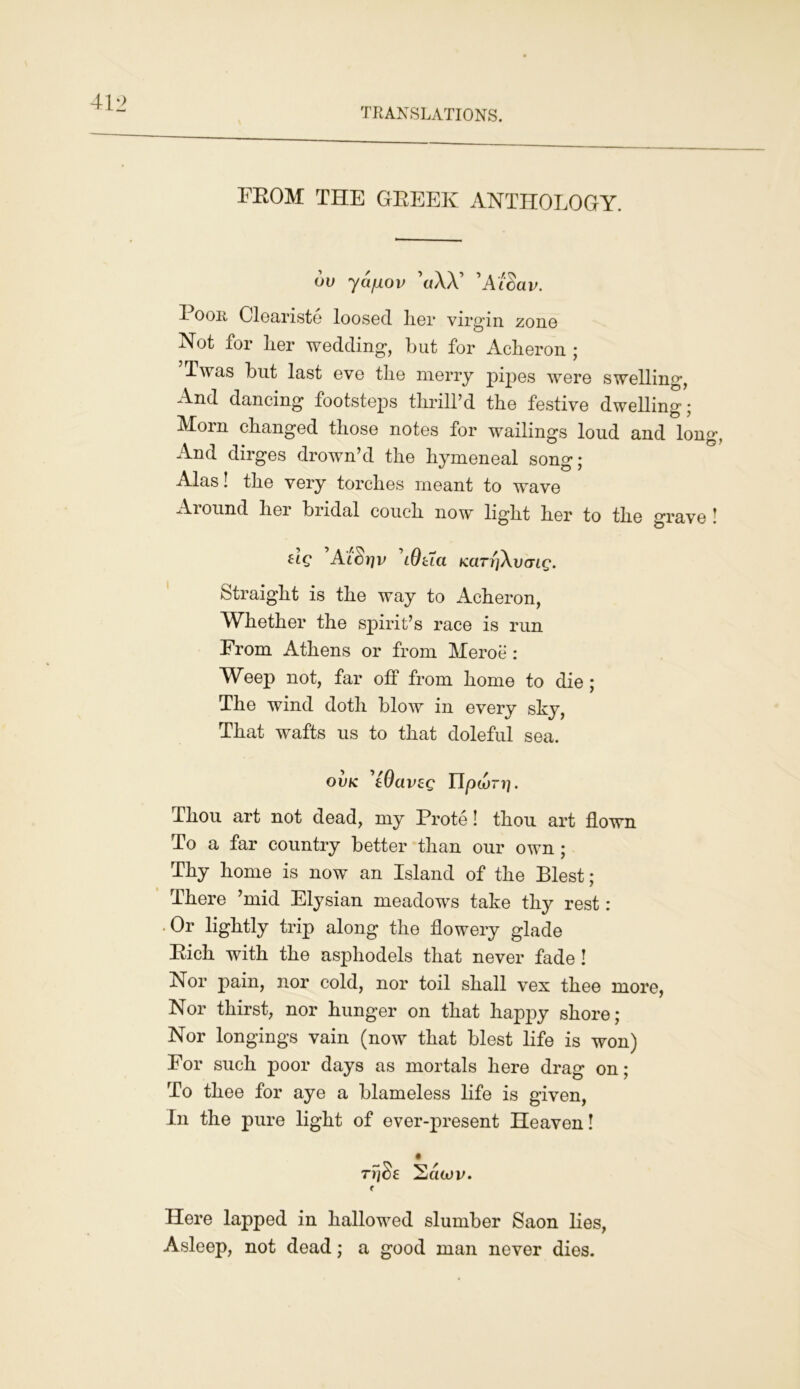 FROM THE GBEEK ANTHOLOGY. ov ycijiov \i\X 'AiSav. 3_ oor Cleariste IoosgcI her virgin zone Not for Lor wedding, but for Acheron ; Twas but last eve the merry pipes were swelling, And dancing footsteps thrill’d the festive dwelling; Morn changed those notes for wailings loud and long. And dirges drown’d the hymeneal song; Alas! the very torches meant to wave Around her bridal couch now light her to the grave ! ug 'AicSriv \9tla Kcm'iAvcng. Straight is the way to Acheron, Whether the spirit’s race is run From Athens or from Meroe: Weep not, far off from home to die ; The wind doth blow in every shy, That wafts us to that doleful sea. ovk 'tOavsg npwri). Thou art not dead, my Prote! thou art flown To a far country better than our own ; Thy home is now an Island of the Blest; There ’mid Elysian meadows take thy rest: • Or lightly trip along the flowery glade Eich with the asphodels that never fade ! Nor pain, nor cold, nor toil shall vex thee more, Nor thirst, nor hunger on that happy shore; Nor longings vain (now that blest life is won) For such poor days as mortals here drag on; To thee for aye a blameless life is given, In the pure light of ever-present Heaven! • ryjSe Sdtuv. f Here lapped in hallowed slumber Saon lies, Asleep, not dead; a good man never dies.