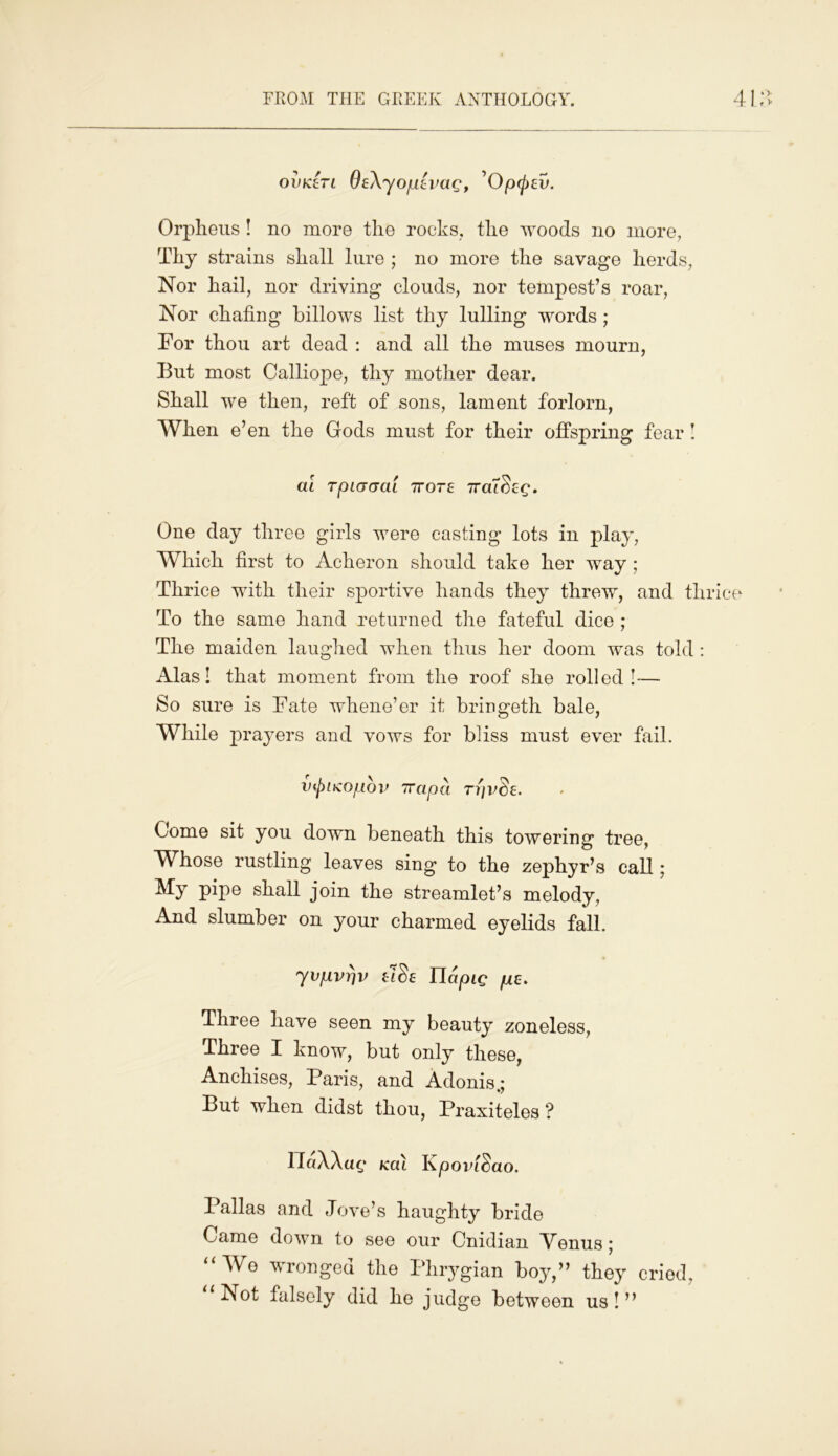 FROM THE GREEK ANTHOLOGY. 4 oiiKen OeXyopevag, ’Op(pev. Orpheus ! no more the rocks, the woods no more, Thy strains shall lure ; no more the savage herds, Nor hail, nor driving clouds, nor tempest’s roar, Nor chafing billows list thy lulling words ; For thou art dead : and all the muses mourn, But most Calliope, thy mother dear. Shall we then, reft of sons, lament forlorn, When e’en the Gods must for their offspring fear ! al TpLGGCu 7rore iraldeg. One day three girls were casting lots in play, Which first to Acheron should take her way; Thrice with their sportive hands they threw, and thrice To the same hand returned the fateful dice ; The maiden laughed when thus her doom was told: Alas! that moment from the roof she rolled!— So sure is Fate whene’er it bringeth bale, While prayers and vows for bliss must ever fail. v^ncopov 7Tapci rr)vde. Come sit you down beneath this towering tree, Whose rustling leaves sing to the zephyr’s call; My pipe shall join the streamlet’s melody. And slumber on your charmed eyelids fall. 7vpvriv tide Tlapig pe. Three have seen my beauty zoneless, Three I know, but only these, Anchises, Paris, and Adonis.; But when didst thou, Praxiteles? ndXXac Kcil Kpovldao. Pallas and Jove’s haughty bride Came down to see our Cnidian Menus; “We wronged the Phrygian boy,” they cried, “ Not falsely did he judge between us ! ”