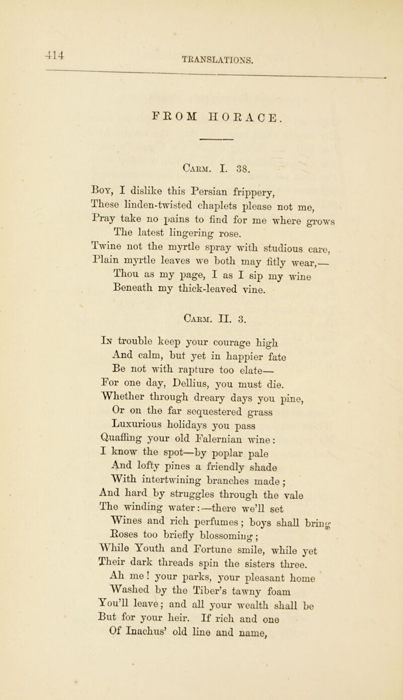 TRANSLATIONS. FROM HORACE. Carm. I. 38. Boy, I dislike this Persian frippery, These linden-twisted chaplets please not me, I ray take no pains to find for me where grows The latest lingering rose. Twine not the myrtle spray with studious care, Plain myrtle leaves we both may fitly wear, Thou as my page, I as I sip my wine Beneath my thick-leaved vine. Carm. II. 3. In trouble keep your courage high And calm, but yet in happier fate Be not with rapture too elate— For one day, Dellius, you must die. Whether through dreary days you pine, Or on the far sequestered grass Luxurious holidays you pass Quaffing your old Falernian wine: I know the spot—by poplar pale And lofty pines a friendly shade With intertwining branches made ; And hard by struggles through the vale The winding water:—there we’ll set Wines and rich perfumes; boys shall bring Roses too briefly blossoming ; While Youth and Fortune smile, while yet Their dark threads spin the sisters three. Ah me ! your parks, your pleasant home Washed by the Tiber’s tawny foam You’ll leave; and all your wealth shall be But for your heir. If rich and one Of Inachus’ old line and name,