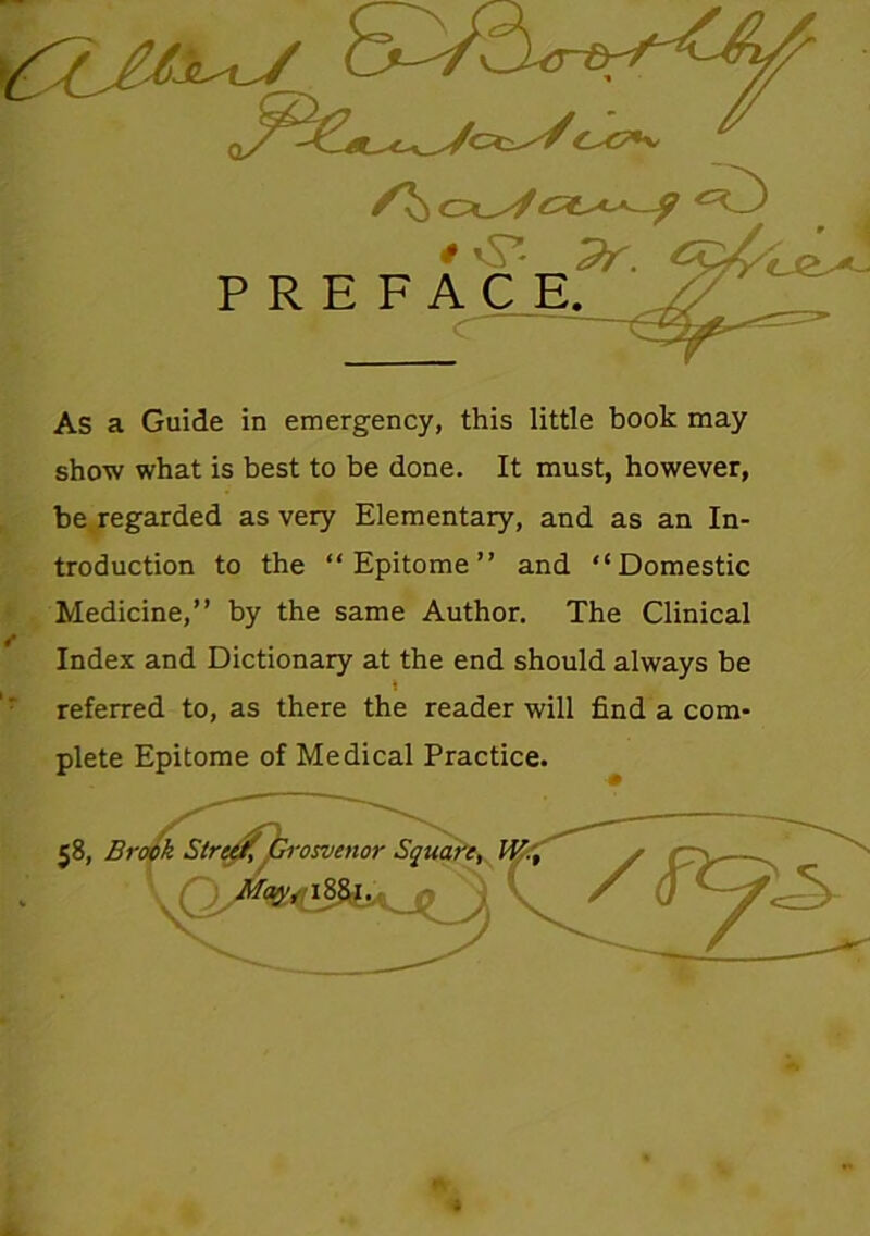 show what is best to be done. It must, however, be regarded as very Elementary, and as an In- troduction to the “Epitome” and “Domestic Medicine,” by the same Author. The Clinical Index and Dictionary at the end should always be referred to, as there the reader will find a com- plete Epitome of Medical Practice.