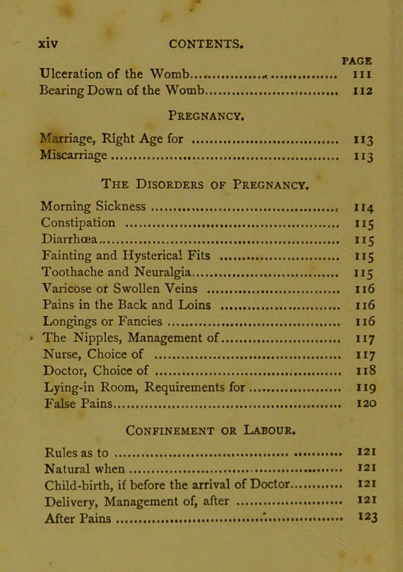 PAGE Ulceration of the Womb * m Bearing Down of the Womb 112 Pregnancy. Marriage, Right Age for 113 Miscarriage 113 The Disorders of Pregnancy. Morning Sickness 114 Constipation 115 Diarrhoea 115 Fainting and Hysterical Fits 115 Toothache and Neuralgia 115 Varicose or Swollen Veins 116 Pains in the Back and Loins 116 Longings or Fancies 116 • The Nipples, Management of 117 Nurse, Choice of 117 Doctor, Choice of 118 Lying-in Room, Requirements for 119 False Pains 120 Confinement or Labour. Rules as to 121 Natural when 121 Child-birth, if before the arrival of Doctor 121 Delivery, Management of, after 121 After Pains '• I23