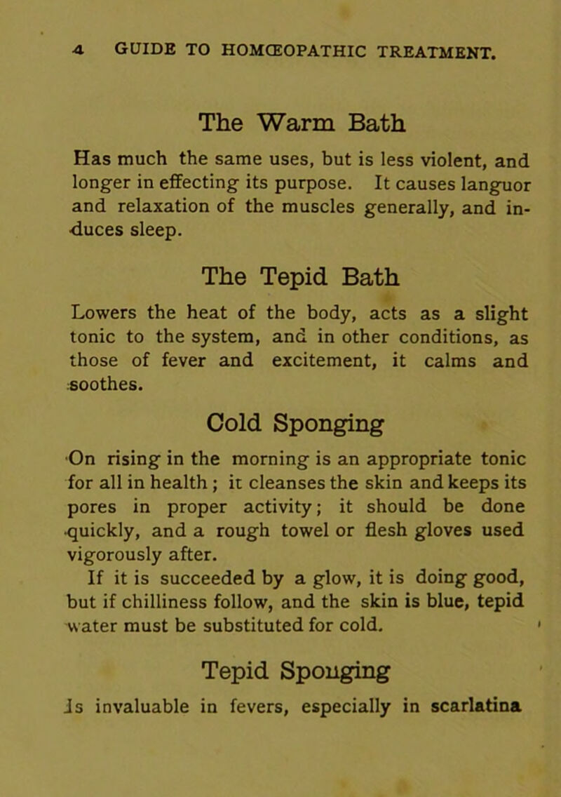 The Warm Bath Has much the same uses, but is less violent, and longer in effecting its purpose. It causes languor and relaxation of the muscles generally, and in- duces sleep. The Tepid Bath Lowers the heat of the body, acts as a slight tonic to the system, and in other conditions, as those of fever and excitement, it calms and soothes. Cold Sponging •On rising in the morning is an appropriate tonic for all in health; it cleanses the skin and keeps its pores in proper activity; it should be done •quickly, and a rough towel or flesh gloves used vigorously after. If it is succeeded by a glow, it is doing good, but if chilliness follow, and the skin is blue, tepid water must be substituted for cold. Tepid Sponging is invaluable in fevers, especially in scarlatina