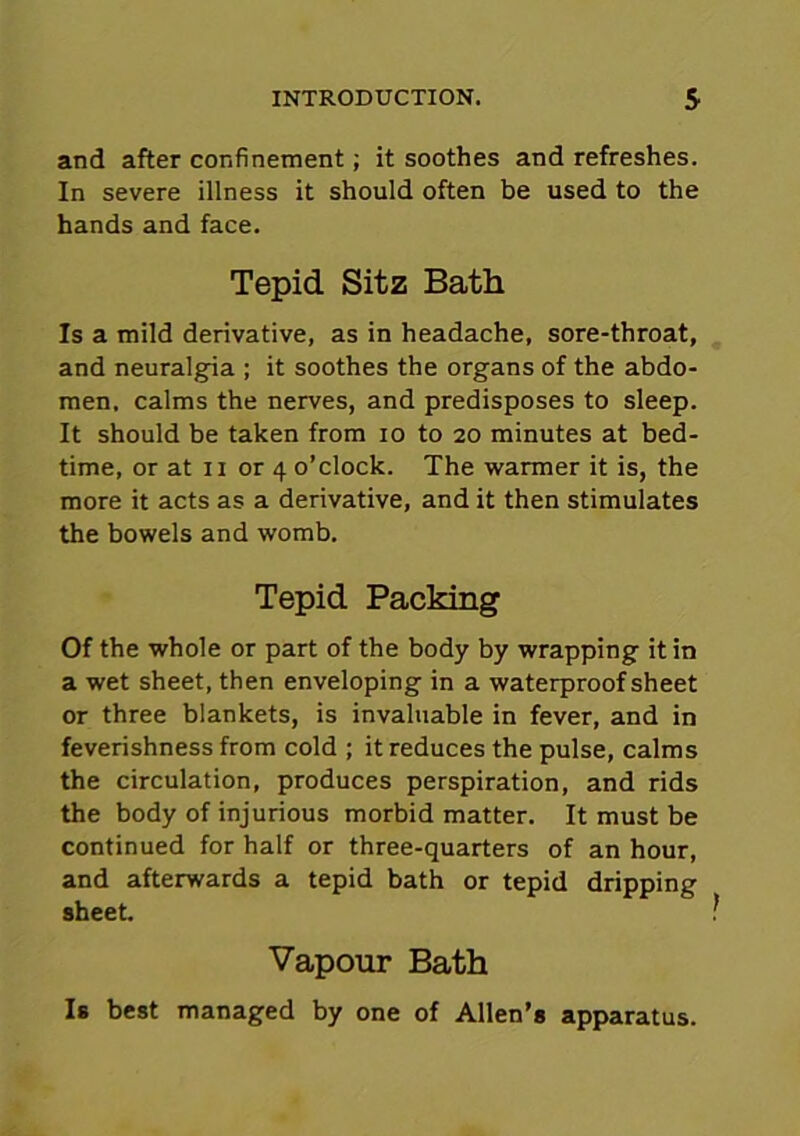 and after confinement; it soothes and refreshes. In severe illness it should often be used to the hands and face. Tepid Sitz Bath Is a mild derivative, as in headache, sore-throat, and neuralgia ; it soothes the organs of the abdo- men, calms the nerves, and predisposes to sleep. It should be taken from io to 20 minutes at bed- time, or at 11 or 4 o’clock. The warmer it is, the more it acts as a derivative, and it then stimulates the bowels and womb. Tepid Packing Of the whole or part of the body by wrapping it in a wet sheet, then enveloping in a waterproof sheet or three blankets, is invaluable in fever, and in feverishness from cold ; it reduces the pulse, calms the circulation, produces perspiration, and rids the body of injurious morbid matter. It must be continued for half or three-quarters of an hour, and afterwards a tepid bath or tepid dripping sheet. ? Vapour Bath Is best managed by one of Allen’s apparatus.