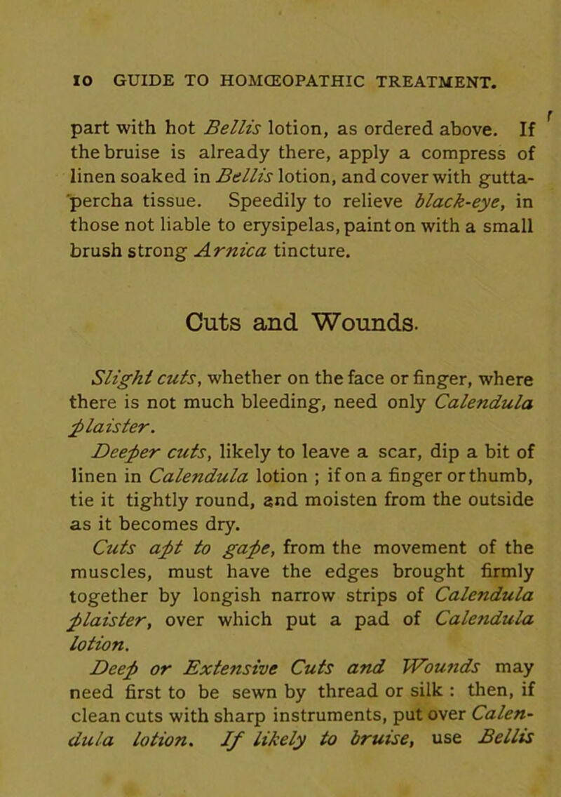 part with hot Beilis lotion, as ordered above. If the bruise is already there, apply a compress of linen soaked in Beilis lotion, and cover with gutta- percha tissue. Speedily to relieve black-eye, in those not liable to erysipelas, paint on with a small brush strong Arnica tincture. Cuts and Wounds. Slight cuts, whether on the face or finger, where there is not much bleeding, need only Calendula plaister. Deeper cuts, likely to leave a scar, dip a bit of linen in Calendula lotion ; if on a finger or thumb, tie it tightly round, and moisten from the outside as it becomes dry. Cuts apt to gape, from the movement of the muscles, must have the edges brought firmly together by longish narrow strips of Calendula plaister, over which put a pad of Calendula lotion. Deep or Extensive Cuts and Wounds may need first to be sewn by thread or silk : then, if clean cuts with sharp instruments, put over Calen- dula lotion. If likely to bruise, use Beilis