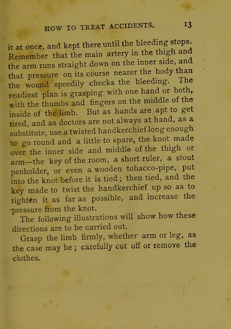 it at once, and kept there until the bleeding stops. Remember that the main artery in the thigh and the arm runs straight down on the inner side and that pressure on its course nearer the body than the wound speedily checks the bleeding. e readiest plan is grasping with one hand or both, with the thumbs and fingers on the middle of the inside of the limb. But as hands are apt to get tired, and as doctors are not always at hand, as a substitute, use a twisted handkerchief long enough to go round and a little to spare, the knot made over the inner side and middle of the thigh or arm—the key of the room, a short ruler, a stout lienholder, or even a wooden tobacco-pipe, put into the knot before it is tied ; then tied, and the key made to twist the handkerchief up so as to tighten it as far as possible, and increase the pressure from the knot. The following illustrations will show how these directions are to be carried out. Grasp the limb firmly, whether arm or leg, as the case may be ; carefully cut off or remove the clothes.