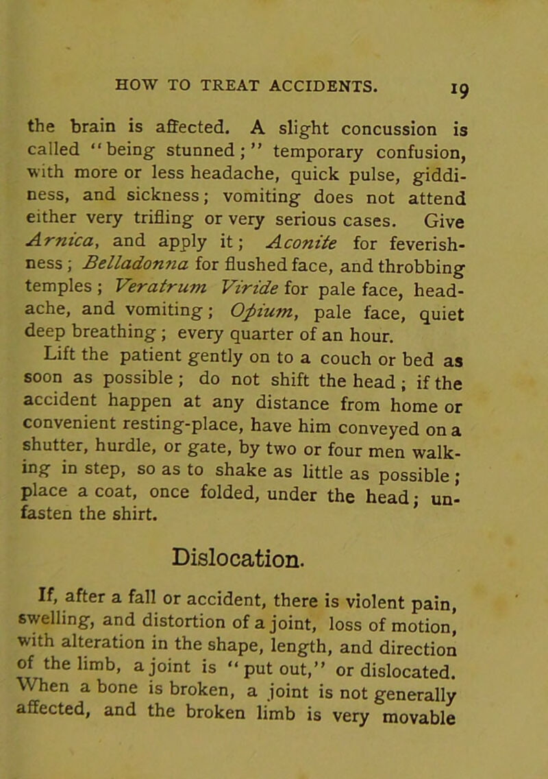 the brain is affected. A slight concussion is called ‘‘being stunned;” temporary confusion, with more or less headache, quick pulse, giddi- ness, and sickness; vomiting does not attend either very trifling or very serious cases. Give Arnica, and apply it; Aconite for feverish- ness ; Belladonna for flushed face, and throbbing temples ; Veratrum Viride for pale face, head- ache, and vomiting; Opium, pale face, quiet deep breathing ; every quarter of an hour. Lift the patient gently on to a couch or bed as soon as possible ; do not shift the head ; if the accident happen at any distance from home or convenient resting-place, have him conveyed on a shutter, hurdle, or gate, by two or four men walk- ing in step, so as to shake as little as possible ; place a coat, once folded, under the head; un- fasten the shirt. Dislocation. If, after a fall or accident, there is violent pain, swelling, and distortion of a joint, loss of motion, with alteration in the shape, length, and direction of the limb, a joint is ‘‘put out,” or dislocated. When a bone is broken, a joint is not generally affected, and the broken limb is very movable