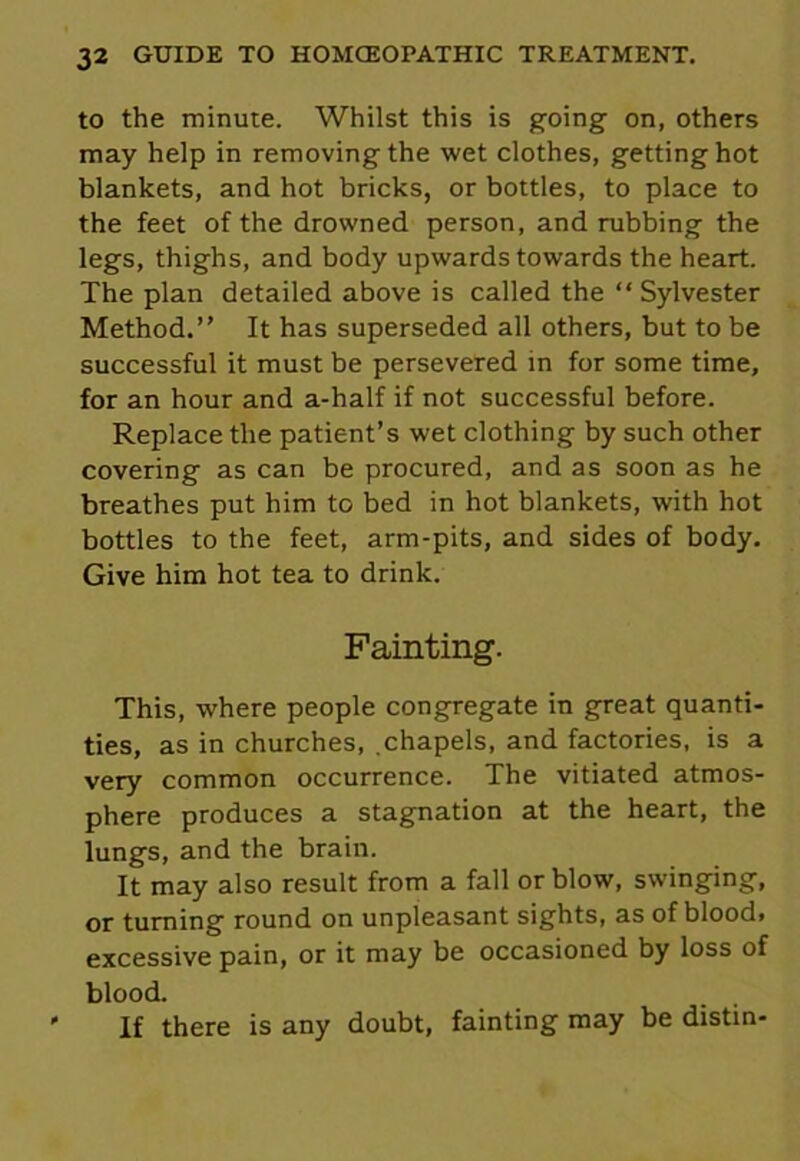 to the minute. Whilst this is going on, others may help in removing the wet clothes, gettinghot blankets, and hot bricks, or bottles, to place to the feet of the drowned person, and rubbing the legs, thighs, and body upwards towards the heart. The plan detailed above is called the “ Sylvester Method.” It has superseded all others, but to be successful it must be persevered in for some time, for an hour and a-half if not successful before. Replace the patient’s wet clothing by such other covering as can be procured, and as soon as he breathes put him to bed in hot blankets, with hot bottles to the feet, arm-pits, and sides of body. Give him hot tea to drink. Fainting. This, where people congregate in great quanti- ties, as in churches, chapels, and factories, is a very common occurrence. The vitiated atmos- phere produces a stagnation at the heart, the lungs, and the brain. It may also result from a fall or blow, swinging, or turning round on unpleasant sights, as of blood, excessive pain, or it may be occasioned by loss of blood. ' If there is any doubt, fainting may be distin-