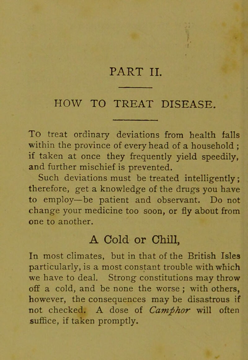 PART II. HOW TO TREAT DISEASE. To treat ordinary deviations from health falls within the province of every head of a household ; if taken at once they frequently yield speedily, and further mischief is prevented. Such deviations must be treated intelligently; therefore, get a knowledge of the drugs you have to employ—be patient and observant. Do not change your medicine too soon, or fly about from one to another. A Cold or Chill, In most climates, but in that of the British Isles particularly, is a most constant trouble with which we have to deal. Strong constitutions may throw off a cold, and be none the worse ; with others, however, the consequences may be disastrous if not checked. A dose of Camphor will often suffice, if taken promptly.