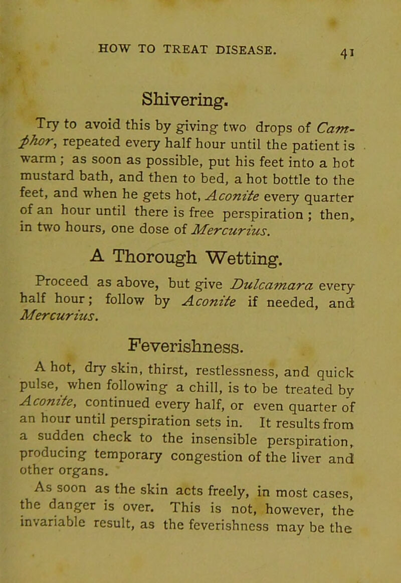 Shivering, Try to avoid this by giving- two drops of Camt- £h.or, repeated every half hour until the patient is warm ; as soon as possible, put his feet into a hot mustard bath, and then to bed, a hot bottle to the feet, and when he gets hot, Aconite every quarter of an hour until there is free perspiration ; then, in two hours, one dose of Mercurius. A Thorough Wetting, Proceed as above, but give Dulcamara every half hour; follow by Aconite if needed, and Mercurius. Feverishness. A hot, dry skin, thirst, restlessness, and quick pulse, when following a chill, is to be treated by Aconite, continued every half, or even quarter of an hour until perspiration sets in. It results from a sudden check to the insensible perspiration, producing temporary congestion of the liver and other organs. As soon as the skin acts freely, in most cases, the danger is over. This is not, however, the invariable result, as the feverishness may be the