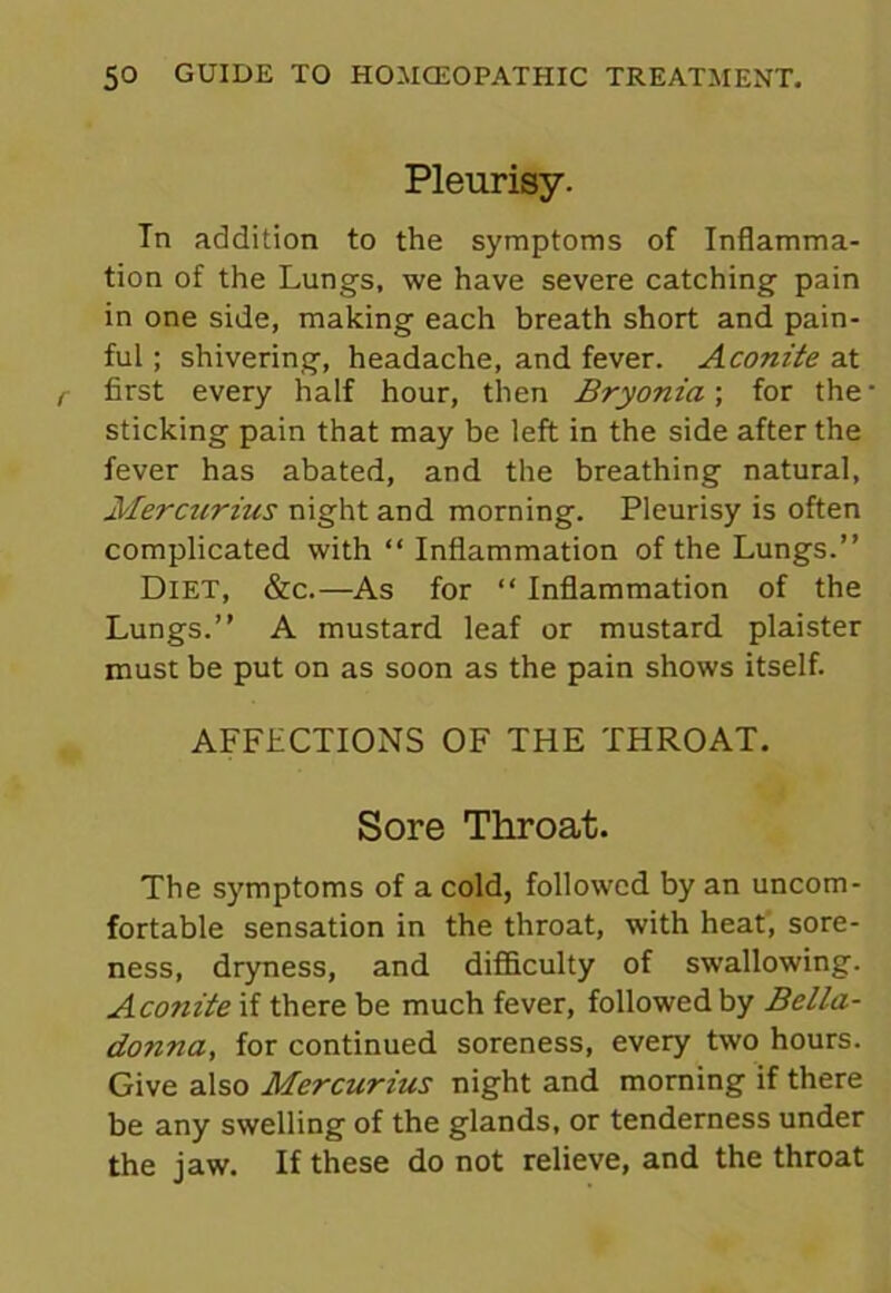 Pleurisy. Tn addition to the symptoms of Inflamma- tion of the Lungs, we have severe catching pain in one side, making each breath short and pain- ful ; shivering, headache, and fever. Aconite at first every half hour, then Bryonia; for the sticking pain that may be left in the side after the fever has abated, and the breathing natural, Mercurius night and morning. Pleurisy is often complicated with “ Inflammation of the Lungs.” Diet, &c.— As for “ Inflammation of the Lungs.” A mustard leaf or mustard plaister must be put on as soon as the pain shows itself. AFFECTIONS OF THE THROAT. Sore Throat. The symptoms of a cold, followed by an uncom- fortable sensation in the throat, with heat, sore- ness, dryness, and difficulty of swallowing. Acojiite if there be much fever, followed by Bella- donna, for continued soreness, every two hours. Give also Mercurius night and morning if there be any swelling of the glands, or tenderness under the jaw. If these do not relieve, and the throat