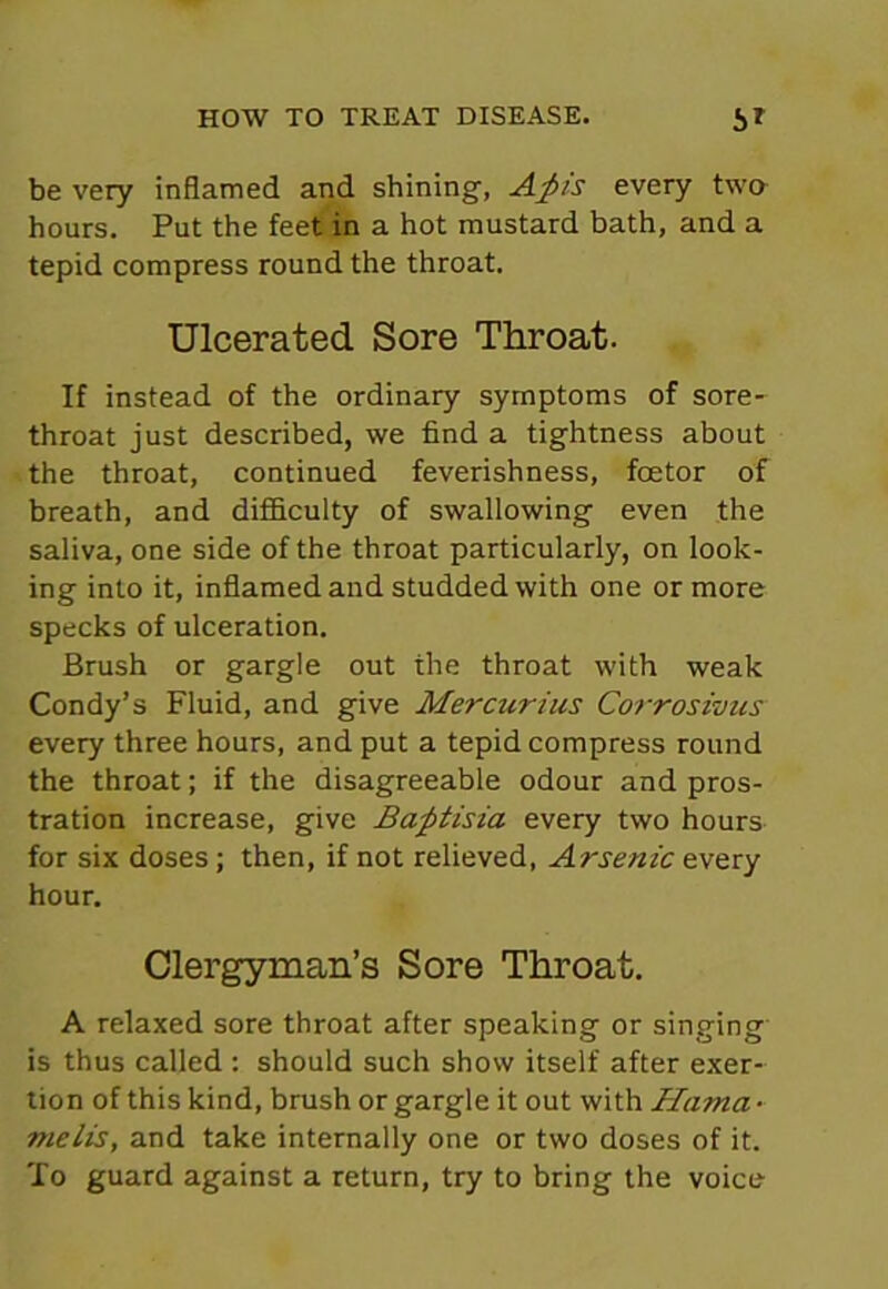 be very inflamed and shining, Afcis every two hours. Put the feet in a hot mustard bath, and a tepid compress round the throat. Ulcerated Sore Throat. If instead of the ordinary symptoms of sore- throat just described, we find a tightness about the throat, continued feverishness, fcetor of breath, and difficulty of swallowing even the saliva, one side of the throat particularly, on look- ing into it, inflamed and studded with one or more specks of ulceration. Brush or gargle out the throat with weak Condy’s Fluid, and give Mercurius Corrosivus every three hours, and put a tepid compress round the throat; if the disagreeable odour and pros- tration increase, give Bafitisia every two hours for six doses; then, if not relieved, Arsenic every hour. Clergyman’s Sore Throat. A relaxed sore throat after speaking or singing is thus called : should such show itself after exer- tion of this kind, brush or gargle it out with Hama - melis, and take internally one or two doses of it. To guard against a return, try to bring the voice