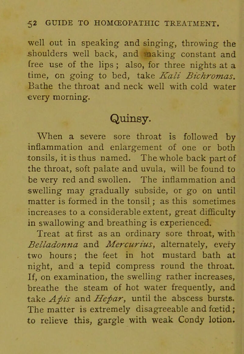 well out in speaking and singing, throwing the shoulders well back, and -making constant and free use of the lips; also, for three nights at a time, on going to bed, take Kali Bichromas. Bathe the throat and neck well with cold water every morning. Quinsy. When a severe sore throat is followed by inflammation and enlargement of one or both tonsils, it is thus named. The whole back part of the throat, soft palate and uvula, will be found to be very red and swollen. The inflammation and swelling may gradually subside, or go on until matter is formed in the tonsil; as this sometimes increases to a considerable extent, great difficulty in swallowing and breathing is experienced. Treat at first as an ordinary sore throat, with Belladonna and Mercurius, alternately, every two hours; the feet in hot mustard bath at night, and a tepid compress round the throat. If, on examination, the swelling rather increases, breathe the steam of hot water frequently, and take A_pis and Hefiar, until the abscess bursts. The matter is extremely disagreeable and foetid; to relieve this, gargle with weak Condy lotion.