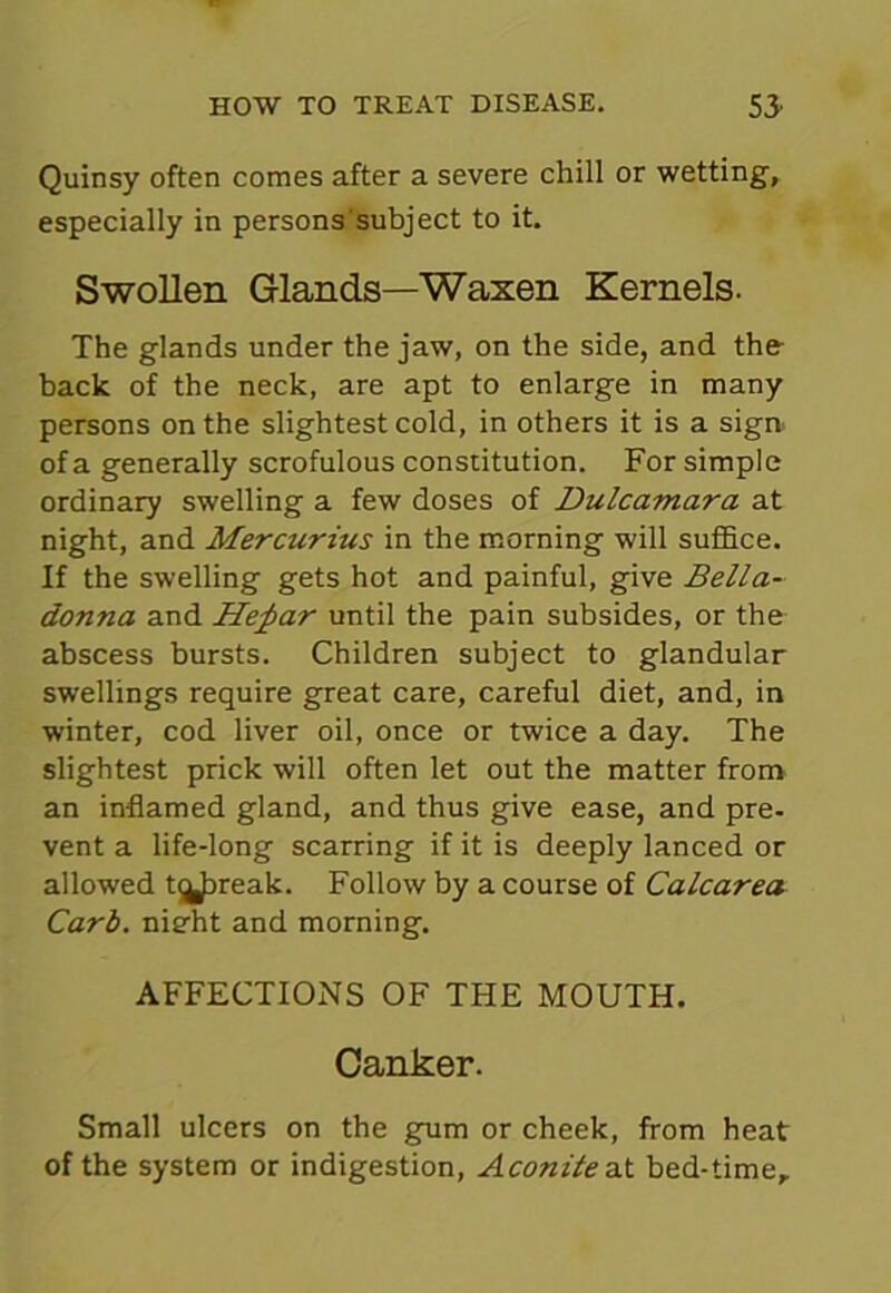 Quinsy often comes after a severe chill or wetting, especially in persons subject to it. Swollen Glands—Waxen Kernels. The glands under the jaw, on the side, and the back of the neck, are apt to enlarge in many persons on the slightest cold, in others it is a sign of a generally scrofulous constitution. For simple ordinary swelling a few doses of Dulcamara at night, and Mercurius in the morning will suffice. If the swelling gets hot and painful, give Bella- donna and Hefiar until the pain subsides, or the abscess bursts. Children subject to glandular swellings require great care, careful diet, and, in winter, cod liver oil, once or twice a day. The slightest prick will often let out the matter from an inflamed gland, and thus give ease, and pre- vent a life-long scarring if it is deeply lanced or allowed t^Jjreak. Follow by a course of Calcarea Carb. nieht and morning. AFFECTIONS OF THE MOUTH. Canker. Small ulcers on the gum or cheek, from heat of the system or indigestion, Aconite at bed-time.