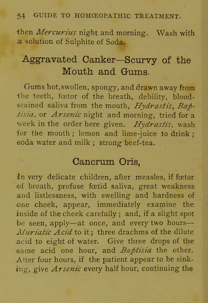 then Mercurius night and morning. Wash with a solution of Sulphite of Soda. Aggravated Canker—Scurvy of the Mouth and Gums. Gums hot,swollen, spongy, and drawn away from the teeth, foetor of the breath, debility, blood- stained saliva from the mouth, Hydrastis, Bat- tista, or Arsenic night and morning, tried for a week in the order here given. Hydrastis, wash for the mouth ; lemon and lime-juice to drink ; soda water and milk ; strong beef-tea. Cancrum Oris, In very delicate children, after measles, if fcetor of breath, profuse foetid saliva, great weakness and listlessness, with swelling and hardness of •one cheek, appear, immediately examine the inside of the cheek carefully ; and, if a slight spot be seen, apply—at once, and every two hours— Muriatic Acid to it; three drachms of the dilute acid to eight of water. Give three drops of the same acid one hour, and Bafitisia the other. Alter four hours, if the patient appear to be sink- inor, give Arsenic every half hour, continuing the