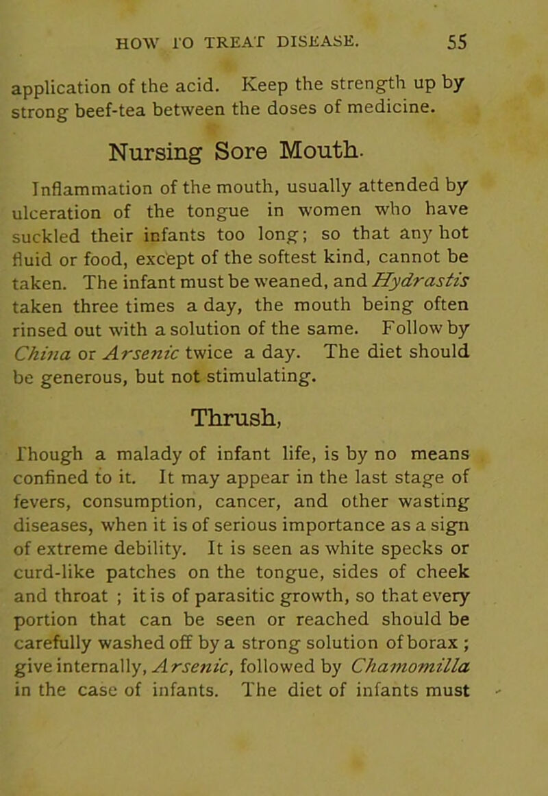 application of the acid. Keep the strength up by strong beef-tea between the doses of medicine. Nursing Sore Mouth. Inflammation of the mouth, usually attended by ulceration of the tongue in women who have suckled their infants too long; so that any hot fluid or food, except of the softest kind, cannot be taken. The infant must be weaned, and Hydrastis taken three times a day, the mouth being often rinsed out with a solution of the same. Follow by China or Arsenic twice a day. The diet should be generous, but not stimulating. Thrush, Though a malady of infant life, is by no means confined to it. It may appear in the last stage of fevers, consumption, cancer, and other wasting diseases, when it is of serious importance as a sign of extreme debility. It is seen as white specks or curd-like patches on the tongue, sides of cheek and throat ; it is of parasitic growth, so that every portion that can be seen or reached should be carefully washed off by a strong solution of borax ; give internally, Arsenic, followed by Chamomilla in the case of infants. The diet of infants must